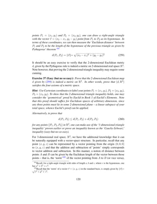 points P1 = (x1, y1) and P2 = (x2, y2), one can draw a right-angle triangle
with the vector v = (x2 − x1, y2 − y1) point from P1 to P2 as its hypotenuse. In
terms of these coordinates, we can then measure the ‘Euclidean distance’ between
P1 and P2 to be the length of the hypotenuse of the previous triangle as given by
Pythagoras’ theorem 101
d(P1, P2) = v =
—
(x2 − x1)2 + (y2 − y1)2 (259)
It should be an easy exercise to verify that the 2-dimensional Euclidean metric
d, given by the Pythagoras rule is indeed a metric on 2-dimensional real space R2.
Note however, that proving the 2-dimensional triangle inequality may require some
cunning.
Exercise 37 (Easy (but no so easy)) Prove that the 2-dimensional Euclidean map
d given by (259) is indeed a metric on R2. In other words, prove that (d, R2)
satisﬁes the four axioms of a metric space.
Hint: Use Cartesian coordinates to label your points P1 = (x1, y1), P2 = (x2, y2),
P3 = (x3, y3). To show that the 2-dimensional triangle inequality holds, one may
consider the ‘geometrical’ proof by Euclid in Book 1 of Euclid’s Elements. Note
that this proof should sufﬁce for Euclidean spaces of arbitrary dimension, since
any three points must lie in some 2-dimensional plane – a linear subspace of your
total space, whence Euclid’s proof can be applied.
Alternatively, to prove that
d(P1, P3) ≤ d(P1, P2) + d(P2, P3) (260)
for any points {P1, P2, P3} in R2, one can make use of the ‘1-dimensional triangle
inequality’ proven earlier or prove an inequality known as the ‘Cauchy-Schwarz’
inequality (easy-but-no-so-easy).
For 3-dimensional real space, R3, we have the additional knowledge that it can
be naturally equipped with a vector-space structure. In particular, recall that any
point (x, y, z) can be represented by a vector pointing from the origin (0, 0, 0)
to (x, y, z) and that the addition and subtraction of ’points’ simply corresponds
to vector addition and subtraction. In this manner, a notion of distance between
points A and B can be given by the Euclidean length of the vector between those
points – that is, the ‘norm’102 of the vector pointing from A to B (or vice versa),
101
Recall, for a right-angle triangle with sides of length a, b and c, where c is the hypotenuse, one
has a2
+ b2
= c2
.
102
Recall that the ‘norm’ of a vector v = (x, y, z) in the standard basis, is simply given by v =ax2 + y2 + z2.
120
 