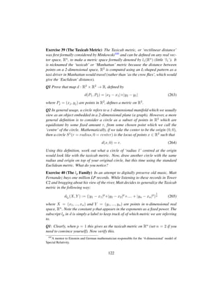 Exercise 39 (The Taxicab Metric) The Taxicab metric, or ‘rectilinear distance’
was ﬁrst formally considered by Minkowski105 and can be deﬁned on any real vec-
tor space, Rn, to make a metric space formally denoted by l1(Rn) (little ‘l1’). It
is nicknamed the ‘taxicab’ or ‘Manhattan’ metric because the distance between
points on a 2-dimensional space, R2 is computed using an L-shaped pattern as a
taxi driver in Manhattan would travel (rather than ‘as the crow ﬂies’, which would
give the ‘Euclidean’ distance).
Q1 Prove that map d : R2 × R2 → R, deﬁned by
d(P1, P2) = |x2 − x1|+|y2 − y1| (263)
where Pj = (xj, yj) are points in R2, deﬁnes a metric on R2.
Q2 In general usage, a circle refers to a 1-dimensional manifold which we usually
view as an object embedded in a 2-dimensional plane (a graph). However, a more
general deﬁnition is to consider a circle as a subset of points in R2 which are
equidistant by some ﬁxed amount r, from some chosen point which we call the
‘centre’ of the circle. Mathematically, if we take the center to be the origin (0, 0),
then a circle S1(r = radius, 0 = center) is the locus of points x ∈ R2 such that
d(x, 0) = r. (264)
Using this deﬁnition, work out what a circle of ‘radius 1’ centred at the origin
would look like with the taxicab metric. Now, draw another circle with the same
radius and origin on top of your original circle, but this time using the standard
Euclidean metric. What do you notice?
Exercise 40 (The lp Family) In an attempt to digitally preserve old music, Matt
Fernandez buys one million LP records. While listening to these records in Tower
C2 and bragging about his view of the river, Matt decides to generalize the Taxicab
metric in the following way:
dlp (X, Y ) := (|y1 − x1|p
+|y2 − x2|p
+.... + |yn − xn|p
)
1
p (265)
where X = (x1, ..., xn) and Y = (y1, ..., yn) are points in n-dimensional real
space, Rn. Note the constant p that appears in the exponents as a ﬁxed power. The
subscript lp in d is simply a label to keep track of of which metric we are referring
to.
Q1: Clearly, when p = 1 this gives us the taxicab metric on Rn (set n = 2 if you
need to convince yourself). Now verify this.
105
A mentor to Einstein and German mathematician responsible for the ‘4-dimensional’ model of
Special Relativity.
122
 