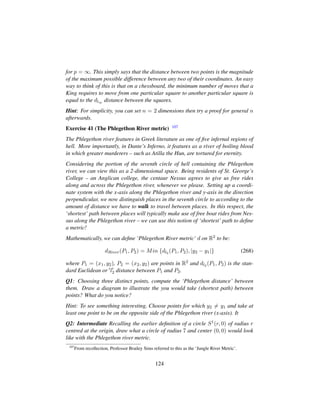 for p = ∞. This simply says that the distance between two points is the magnitude
of the maximum possible difference between any two of their coordinates. An easy
way to think of this is that on a chessboard, the minimum number of moves that a
King requires to move from one particular square to another particular square is
equal to the dl∞ distance between the squares.
Hint: For simplicity, you can set n = 2 dimensions then try a proof for general n
afterwards.
Exercise 41 (The Phlegethon River metric) 107
The Phlegethon river features in Greek literature as one of ﬁve infernal regions of
hell. More importantly, in Dante’s Inferno, it features as a river of boiling blood
in which greater murderers – such as Atilla the Hun, are tortured for eternity.
Considering the portion of the seventh circle of hell containing the Phlegethon
river, we can view this as a 2-dimensional space. Being residents of St. George’s
College – an Anglican college, the centaur Nessus agrees to give us free rides
along and across the Phlegethon river, whenever we please. Setting up a coordi-
nate system with the x-axis along the Phlegethon river and y-axis in the direction
perpendicular, we now distinguish places in the seventh circle to according to the
amount of distance we have to walk to travel between places. In this respect, the
‘shortest’ path between places will typically make use of free boat rides from Nes-
sus along the Phlegethon river – we can use this notion of ‘shortest’ path to deﬁne
a metric!
Mathematically, we can deﬁne ‘Phlegethon River metric’ d on R2 to be:
dRiver(P1, P2) = Min {dl2 (P1, P2), |y2 − y1|} (268)
where P1 = (x1, y2), P2 = (x2, y2) are points in R2 and dl2 (P1, P2) is the stan-
dard Euclidean or l2 distance between P1 and P2.
Q1: Choosing three distinct points, compute the ‘Phlegethon distance’ between
them. Draw a diagram to illustrate the you would take (shortest path) between
points? What do you notice?
Hint: To see something interesting, Choose points for which y2 = y1 and take at
least one point to be on the opposite side of the Phlegethon river (x-axis). It
Q2: Intermediate Recalling the earlier deﬁnition of a circle S1(r, 0) of radius r
centred at the origin, draw what a circle of radius 7 and center (0, 0) would look
like with the Phlegethon river metric.
107
From recollection, Professor Brailey Sims referred to this as the ‘Jungle River Metric’.
124
 
