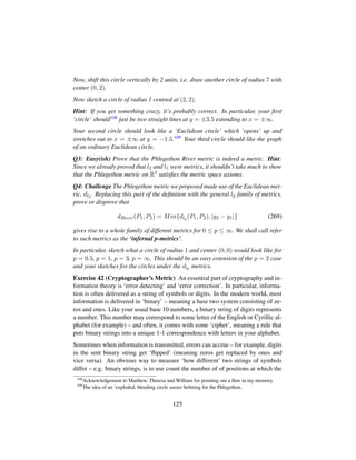 Now, shift this circle vertically by 2 units, i.e. draw another circle of radius 7 with
center (0, 2).
Now sketch a circle of radius 1 centred at (2, 2).
Hint: If you get something crazy, it’s probably correct. In particular, your ﬁrst
‘circle’ should108 just be two straight lines at y = ±3.5 extending to x = ±∞.
Your second circle should look like a ‘Euclidean circle’ which ‘opens’ up and
stretches out to x = ±∞ at y = −1.5.109 Your third circle should like the graph
of an ordinary Euclidean circle.
Q3: Easy(ish) Prove that the Phlegethon River metric is indeed a metric. Hint:
Since we already proved that l2 and l1 were metrics, it shouldn’t take much to show
that the Phlegethon metric on R2 satisﬁes the metric space axioms.
Q4: Challenge The Phlegethon metric we proposed made use of the Euclidean met-
ric, dl2 . Replacing this part of the deﬁnition with the general lp family of metrics,
prove or disprove that
dRiver(P1, P2) = Min{dlp (P1, P2), |y2 − y1|} (269)
gives rise to a whole family of different metrics for 0 ≤ p ≤ ∞. We shall call refer
to such metrics as the ‘infernal p-metrics’.
In particular, sketch what a circle of radius 1 and center (0, 0) would look like for
p = 0.5, p = 1, p = 3, p = ∞. This should be an easy extension of the p = 2 case
and your sketches for the circles under the dlp metrics.
Exercise 42 (Cryptographer’s Metric) An essential part of cryptography and in-
formation theory is ‘error detecting’ and ‘error correction’. In particular, informa-
tion is often delivered as a string of symbols or digits. In the modern world, most
information is delivered in ‘binary’ – meaning a base two system consisting of ze-
ros and ones. Like your usual base 10 numbers, a binary string of digits represents
a number. This number may correspond to some letter of the English or Cyrillic al-
phabet (for example) – and often, it comes with some ‘cipher’, meaning a rule that
puts binary strings into a unique 1-1 correspondence with letters in your alphabet.
Sometimes when information is transmitted, errors can accrue – for example, digits
in the sent binary string get ‘ﬂipped’ (meaning zeros get replaced by ones and
vice versa). An obvious way to measure ‘how different’ two strings of symbols
differ – e.g. binary strings, is to use count the number of of positions at which the
108
Acknowledgement to Matthew, Theresa and William for pointing out a ﬂaw in my memory.
109
The idea of an ‘exploded, bleeding circle seems beﬁtting for the Phlegethon.
125
 