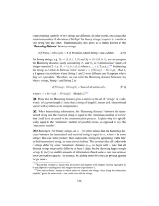 corresponding symbols of two strings are different. In other words, one counts the
minimum number of alterations (‘bit ﬂips’ for binary strings) required to transform
one string into the other. Mathematically, this gives us a metric known as the
‘Hamming distance’ between strings:
d(String1, String2) = # of Positions where String 1 and 2 differ. (270)
For binary strings, e.g. S1 = (1, 0, 1, 1, 0) and S2 = (0, 0, 0, 0, 0), we can compute
the Hamming distance easily considering S1 and S2 as 5-dimensional vectors of
integers modulo 2 – i.e. S1 = (a, b, c, d, e) where a, ..., e ∈ Z2 e.t.c.110 Subtracting
the strings as vectors to form an ‘error’ vector, = (String1 − String2) Mod 2,
a 1 appears in positions where String 1 and 2 were different and 0 appears where
they are equivalent. Therefore, we can write the Hamming distance between two
binary strings, String 1 and String 2 as
d(String1, String2) = Sum of all entries of , (271)
where = (String1 − String2) Modulo 2.111
Q1: Prove that the Hamming distance gives a metric on the set of ‘strings’ or ‘code-
words’ of a given length L (note that a string of length L means an L-dimensional
vector with symbols as its components).
Q2: When transmitting information, the ‘Hamming distance’ between the trans-
mitted string and the received string is equal to the ‘minimum number of errors’
that could have occurred in the communication process. Explain why it is specif-
ically equal to the ‘minimum’ number of possible errors, as opposed to say, the
‘maximum number’.
Q3(Challenge): For binary strings, an n − bit error means that the hamming dis-
tance between the transmitted and received string is equal to n, where n is some
integer. One can ‘error-protect’ their codewords / strings by appending ‘extra bits’
to their transmitted string, in some clever fashion. This assumes that all codewords
/ strings differ by some ‘minimum’ distance dmin to begin with – note that all
distinct strings necessarily differ by at least 1 digit, but by choosing large enough
strings to carry to smaller amounts of information (block codes), one can increase
error-correction capacity. In essence, by adding more bits one can protect against
larger errors.
110
Recall that ‘modulo 2’ means that all positive and negative even integers become equivalent to
0 and all positive and negative odd integers become equivalent to 1.
111
Note that it doesn’t matter in which order we subtract the strings, since doing the subtraction
modulo 2 gives the same result – one could even add the strings.
126
 