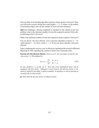 Can you think of an decoding algorithm to protect strings against 1-bit errors? Here
you will need to assume strings have some length n = a+b, where a is the number
of information digits and b are the number of error-correction distances.
Q4(Extra Challenge): Having completed or searched for the solution to the last
problem, what is the minimum number of extra bits required to protect 8-bit code-
words/strings from 1-bit errors?
What is the minimum number of extra bits required to protect against 2-bit errors?
Can you devise ‘the most efﬁcient’ error correction algorithm to protect n − bit
words against k − bit errors, where k  n? If you can, prove that this is the most
efﬁcient.
Upon completing this exercise, you’ve effectively reproduced the research of Richard
Hamming in 1950, regarding the creation of linear error-correcting codes.
Exercise 43 (The Discrete Metric) Given a set S, one can endow it with the ‘dis-
crete metric’ d. This deﬁned by:
d(x, y) =
1, if x = y
0, if x = y
, (272)
for any members x, y of the set S. Note that every topological space can be
equipped with this metric. Although it seems bizarre, the discrete metric is im-
mensely useful for providing ‘counter-examples’ in topology as well as playing an
essential role in some proofs.
Q: Prove that the discrete metric is indeed a metric.
127
 