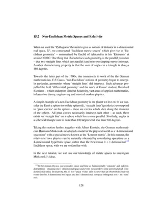 15.2 Non-Euclidean Metric Spaces and Relativity
When we used the ‘Pythagoras’ theorem to give us notions of distance in n-dimensional
real space, Rn, we constructed ‘Euclidean metric spaces’ which give rise to ‘Eu-
clidean geometry’ – summarized by Euclid of Alexandria in his ‘Elements’ at
around 300BC. One thing that characterises such geometry, is the parallel postulate
– that two straight lines which are parallel (and non-overlapping) never intersect.
Another characterising property is that the sum of angles in a triangle is always
180 degrees.
Towards the latter part of the 1700s, due immensely to work of the the German
mathematician, C.F. Gauss, ‘non-Euclidean’ notions of geometry began to emerge.
In particular, geometries where ‘straight lines’ did intersect. Such advances pro-
pelled the ﬁeld ‘differential geometry’ and the work of Gauss’ student, Bernhard
Riemann – which underpins General Relativity, vast areas of applied mathematics,
information theory, engineering and most of modern physics.
A simple example of a non-Euclidean geometry is the planet we live on! If we con-
sider the Earth a sphere (or oblate spheroid), ‘straight lines’(geodesics) correspond
to ‘great circles’ on the sphere – these are circles which slice along the diameter
of the sphere. All great circles necessarily intersect each other – as such, there
exists no ‘straight line’ on a sphere which has a some parallel. Similarly, angles in
a spherical triangle sum to more than 180 degrees but less than 540 degrees.
Taking this notion further, together with Albert Einstein, the German mathemati-
cian Hermann Minkowski developed a model of the physical world as a ‘4-dimensional
spacetime’ with a special metric known as the ‘Lorentz metric’. In this manner, the
relativistic laws physics can be naturally obtained by considering spacetime as a
4-dimensional hyperbolic space, rather than the Newtonian 3 + 1 dimensional112
Euclidean space, with we are so familiar with.
In the next tutorial, we will use our knowledge of metric spaces to investigate
Minkowski’s ideas.
112
In Newtonian physics, one considers space and time as fundamentally ‘separate’ and indepen-
dent entities – meaning one 3-dimensional space and events measured by some universal clock (one-
dimensional time). In relativity, the 3+1 or ‘space + time’ split occurs when an observer decomposes
events into his 3-dimensional rest space and the 1-dimensional subspace orthogonal to it – his ‘time’
axis.
128
 