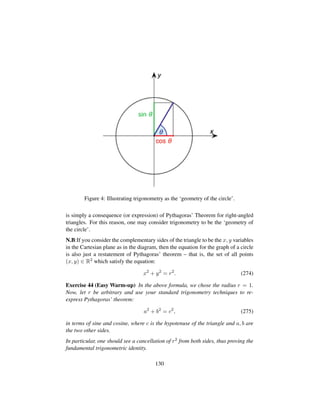 Figure 4: Illustrating trigonometry as the ‘geometry of the circle’.
is simply a consequence (or expression) of Pythagoras’ Theorem for right-angled
triangles. For this reason, one may consider trigonometry to be the ‘geometry of
the circle’.
N.B:If you consider the complementary sides of the triangle to be the x, y variables
in the Cartesian plane as in the diagram, then the equation for the graph of a circle
is also just a restatement of Pythagoras’ theorem – that is, the set of all points
(x, y) ∈ R2 which satisfy the equation:
x2
+ y2
= r2
. (274)
Exercise 44 (Easy Warm-up) In the above formula, we chose the radius r = 1.
Now, let r be arbitrary and use your standard trigonometry techniques to re-
express Pythagoras’ theorem:
a2
+ b2
= c2
, (275)
in terms of sine and cosine, where c is the hypotenuse of the triangle and a, b are
the two other sides.
In particular, one should see a cancellation of r2 from both sides, thus proving the
fundamental trigonometric identity.
130
 