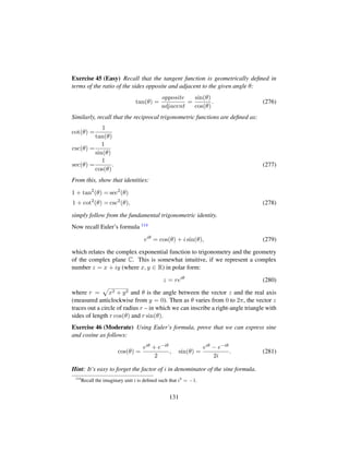 Exercise 45 (Easy) Recall that the tangent function is geometrically deﬁned in
terms of the ratio of the sides opposite and adjacent to the given angle θ:
tan(θ) =
opposite
adjacent
=
sin(θ)
cos(θ)
. (276)
Similarly, recall that the reciprocal trigonometric functions are deﬁned as:
cot(θ) =
1
tan(θ)
csc(θ) =
1
sin(θ)
sec(θ) =
1
cos(θ)
. (277)
From this, show that identities:
1 + tan2
(θ) = sec2
(θ)
1 + cot2
(θ) = csc2
(θ), (278)
simply follow from the fundamental trigonometric identity.
Now recall Euler’s formula 114
eiθ
= cos(θ) + i sin(θ), (279)
which relates the complex exponential function to trigonometry and the geometry
of the complex plane C. This is somewhat intuitive, if we represent a complex
number z = x + iy (where x, y ∈ R) in polar form:
z = reiθ
(280)
where r =
—
x2 + y2 and θ is the angle between the vector z and the real axis
(measured anticlockwise from y = 0). Then as θ varies from 0 to 2π, the vector z
traces out a circle of radius r – in which we can inscribe a right-angle triangle with
sides of length r cos(θ) and r sin(θ).
Exercise 46 (Moderate) Using Euler’s formula, prove that we can express sine
and cosine as follows:
cos(θ) =
eiθ + e−iθ
2
, sin(θ) =
eiθ − e−iθ
2i
. (281)
Hint: It’s easy to forget the factor of i in denominator of the sine formula.
114
Recall the imaginary unit i is deﬁned such that i2
= −1.
131
 