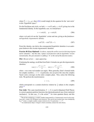 where Vj = (xj, yj), then (284) would simply be the equation for the ‘unit circle’
in this ‘hyperbolic space’!
For the Euclidean unit circle, we had x = cos(θ) and y = sin(θ) giving rise to the
fundamental identity. In this hyperbolic case, we instead have:
x = cosh(θ), y = sinh(θ) (286)
where cosh and sinh are the ‘hyperbolic’ cosine and sine, giving us the fundamen-
tal hyperbolic trigonometric identity:
cosh2
(θ) − sinh2
(θ) = 1. (287)
From this identity, one derive the consequential hyperbolic identities in an analo-
gous fashion to the circular trigonometric identities.
Exercise 48 (Easy-Optional) As above, repeat the earlier exercise deriving trigono-
metric identities – but this time, replace each function with its hyperbolic version
(notationally, this just amounts to adding a ‘h’ at the end of the function name).
Hint: Beware of new − signs appearing.
Continuing the analogy, recall that from Euler’s formula one gets the trigonometric
identities:
cos(z) =
eiz + e−iz
2
, sin(z) =
eiz − e−iz
2i
, (288)
where z was some real number (an angle). More generally, Euler’s formula holds
for complex numbers, z ∈ C – in particular, one can prove this since the complex
Taylor series converges on the entire complex plane. Now, notice the following
trick. We perform the transformation:
z → iz, (289)
which corresponds to a counter-clockwise rotation by π
2 radians in the complex
plane116
Fun Aside: This same transformation, S → iS, is used in Quantum Field Theory
to convert quantum partition functions into thermodynamical ones (from statistical
mechanics). In that case, S is the action117 for some quantum theory and this
116
Recall that multiplying a complex number (represented by a 2-dimensional vector) by the imag-
inary unit i, rotates it by 90 degrees anti-clockwise. This can be seen in polar form, since multiplying
by eiθ
rotates a complex number counter-clockwise by θ. In particular, i = ei π
2 .
117
An mathematical object (‘integral’) which essentially contains the entire theory.
133
 