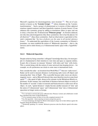Maxwell’s equations for electromagnetism, were invariant 119. This set of sym-
metries is known as the ‘Lorentz Group’, 120 whose elements are the ‘Lorentz-
transformations’ . Such a group is 6-dimensional as it consists of three spherical
rotations (spatial rotations) and three hyperbolic rotations (Lorentz boosts). If one
enhances this symmetry group by adding in translations (three in space and one
in time), it becomes the 10-dimensional ‘Poincare group’. As Einstein deduced,
not only does electromagnetism obey these symmetries, but in fact the physics for
all observers121 obeys these symmetries. Such an observation is equivalent to Ein-
stein’s statement that “the laws of physics are the same in all inertial reference
frames”. To understand the equivalence of the Lorentz symmetries to Einstein’s
postulates, we must establish the notion of ‘Minkowski spacetime’ – that is, the
universe and its entire history as a 4-dimensional metric space with a ‘hyperbolic’
metric.
16.2.1 Minkowski Spacetime
Despite relativity being somewhat ‘colloquial’ knowledge these days, for most peo-
ple it is fundamental to their intuition to view time and space as separate entities.
In part, this is because we measure ‘distance’ with rulers and ‘time’ with clocks.
This is carried along with the notion of some universal time-keeping device – for
example, we all synchronize our clocks to some state or international clock.
Now consider the radar – an invention from World War 2122 that uses ‘radio waves’.
Radar can be used to measure distances via bouncing radio waves off objects and
measuring their ‘time of ﬂight’. This is possible because radio waves are electro-
magnetic waves – and as Maxwell showed, they must therefore travel at some ﬁxed
speed 123 c (the speed of light, shown to be constant via the Michelson-Morely ex-
periment). In this manner, one could think of distances between objects in terms of
the number of ‘seconds’ it takes to transmit and bounce/receive a radio wave off an
object. As such, ‘spatial distances’ simply become another measure of ‘time’ and
the union of 3-dimensional ‘space’ and 1-dimensional ‘time’ into a 4-dimensional
spacetime no longer seems as foreign.
119
It is not hard to envision that given sufﬁcient time, Poincare, Lorentz and collaborators would
have reproduced the tenets of Special Relativity.
120
A Lie symmetry group, for those of you who completed tutorials 8-10.
121
In a ﬂat spacetime – hence ignoring curvature arising from gravity.
122
A secret technology developed by British which played a huge role in their defence against the
Germans during the bombing of London.
123
Technically speaking, in a vacuum. Refractive processes alter the effective speed in the atmo-
sphere.
136
 