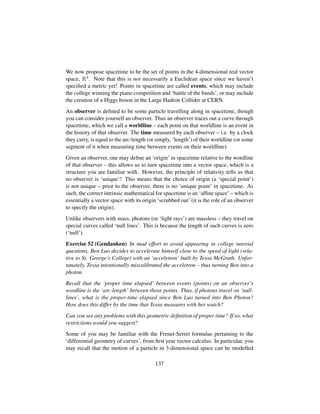 We now propose spacetime to be the set of points in the 4-dimensional real vector
space, R4. Note that this is not necessarily a Euclidean space since we haven’t
speciﬁed a metric yet! Points in spacetime are called events, which may include
the college winning the piano competition and ‘battle of the bands’, or may include
the creation of a Higgs boson in the Large Hadron Collider at CERN.
An observer is deﬁned to be some particle travelling along in spacetime, though
you can consider yourself an observer. Thus an observer traces out a curve through
spacetime, which we call a worldline – each point on that worldline is an event in
the history of that observer. The time measured by each observer – i.e. by a clock
they carry, is equal to the arc-length (or simply, ‘length’) of their worldline (or some
segment of it when measuring time between events on their worldline).
Given an observer, one may deﬁne an ‘origin’ in spacetime relative to the wordline
of that observer – this allows us to turn spacetime into a vector space, which is a
structure you are familiar with. However, the principle of relativity tells us that
no observer is ‘unique’! This means that the choice of origin (a ‘special point’)
is not unique – prior to the observer, there is no ‘unique point’ in spacetime. As
such, the correct intrinsic mathematical for spacetime is an ‘afﬁne space’ – which is
essentially a vector space with its origin ‘scrubbed out’ (it is the role of an observer
to specify the origin).
Unlike observers with mass, photons (or ‘light rays’) are massless – they travel on
special curves called ‘null lines’. This is because the length of such curves is zero
(‘null’).
Exercise 52 (Gendanken) In mad effort to avoid appearing in college tutorial
questions, Ben Luo decides to accelerate himself close to the speed of light (rela-
tive to St. George’s College) with an ‘acceletron’ built by Tessa McGrath. Unfor-
tunately, Tessa intentionally miscalibrated the acceletron – thus turning Ben into a
photon.
Recall that the ‘proper time elapsed’ between events (points) on an observer’s
wordline is the ‘arc-length’ between those points. Thus, if photons travel on ‘null-
lines’, what is the proper-time elapsed since Ben Luo turned into Ben Photon?
How does this differ by the time that Tessa measures with her watch?
Can you see any problems with this geometric deﬁnition of proper time? If so, what
restrictions would you suggest?
Some of you may be familiar with the Frenet-Serret formulas pertaining to the
‘differential geometry of curves’, from ﬁrst year vector calculus. In particular, you
may recall that the motion of a particle in 3-dimensional space can be modelled
137
 