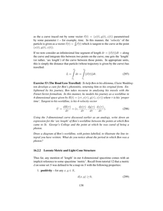 as the a curve traced out by some vector r(t) = (x(t), y(t), z(t)) parametrised
by some parameter t – for example, time. In this manner, the ‘velocity’ of the
particle is given as a vector v(t) = d
dt r(t) which is tangent to the curve at the point
(x(t), y(t), z(t)).
If we now consider an inﬁnitesimal line segment of length dr = v(t) dt = along
the curve and integrate this between two points on the curve, one gets the ‘length’
(or rather, ‘arc length’) of the curve between those points. In appropriate units,
this is simply the distance that particle (whose trajectory is given by the curve) has
travelled:
L =
r2
r1
dr =
t2
t1
v(t) dt. (297)
Exercise 53 (The Road Less Travelled) To help Ben in his dilemma, Claire Wadding-
ton develops a cure for Ben’s photonitis, returning him to his original form. En-
lightened by his journey, Ben takes recourse in analysing his travels with the
Frenet-Serret formalism. In this manner, he models his journey as a worldline in
4-dimensional space given by R(t) = (cτ, x(τ), y(τ), z(τ)) where τ is his ‘proper
time’. Tangent to his worldline, is his 4-velocity vector
U =
dR(τ)
dτ
= (c,
dx(τ)
dτ
,
dy(τ)
dτ
,
dz(τ)
dτ
). (298)
Using the 3-dimensional curve discussed earlier as an analogy, write down an
expression for the ‘arc length’ of Ben’s worldline between the points at which Ben
came to St. George’s College and the point at which he was cured of being a
photon.
Draw a diagram of Ben’s worldline, with points labelled, to illustrate the line in-
tegral you have written. What do you notice about the period in which Ben was a
photon?
16.2.2 Lorentz Metric and Light-Cone Structure
Thus far, any mention of ‘length’ in our 4-dimensional spacetime comes with an
implicit reference to some spacetime ‘metric’. Recall from tutorial 12 that a metric
d on some set S was deﬁned to be a map on S with the following properties:
1. positivity – for any x, y ∈ S,
d(x, y) ≥ 0, (299)
138
 