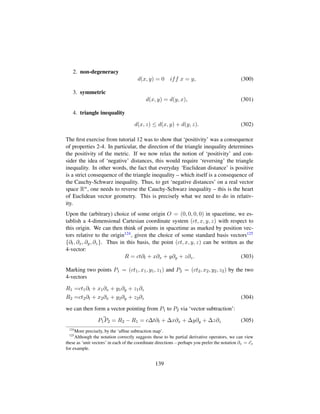 2. non-degeneracy
d(x, y) = 0 iff x = y, (300)
3. symmetric
d(x, y) = d(y, x), (301)
4. triangle inequality
d(x, z) ≤ d(x, y) + d(y, z). (302)
The ﬁrst exercise from tutorial 12 was to show that ‘positivity’ was a consequence
of properties 2-4. In particular, the direction of the triangle inequality determines
the positivity of the metric. If we now relax the notion of ‘positivity’ and con-
sider the idea of ‘negative’ distances, this would require ‘reversing’ the triangle
inequality. In other words, the fact that everyday ‘Euclidean distance’ is positive
is a strict consequence of the triangle inequality – which itself is a consequence of
the Cauchy-Schwarz inequality. Thus, to get ‘negative distances’ on a real vector
space Rn, one needs to reverse the Cauchy-Schwarz inequality – this is the heart
of Euclidean vector geometry. This is precisely what we need to do in relativ-
ity.
Upon the (arbitrary) choice of some origin O = (0, 0, 0, 0) in spacetime, we es-
tablish a 4-dimensional Cartesian coordinate system (ct, x, y, z) with respect to
this origin. We can then think of points in spacetime as marked by position vec-
tors relative to the origin124, given the choice of some standard basis vectors125
{∂t, ∂x, ∂y, ∂z}. Thus in this basis, the point (ct, x, y, z) can be written as the
4-vector:
R = ct∂t + x∂x + y∂y + z∂z. (303)
Marking two points P1 = (ct1, x1, y1, z1) and P2 = (ct2, x2, y2, z2) by the two
4-vectors
R1 =ct1∂t + x1∂x + y1∂y + z1∂z
R2 =ct2∂t + x2∂x + y2∂y + z2∂z (304)
we can then form a vector pointing from P1 to P2 via ‘vector subtraction’:
P1P2 = R2 − R1 = c∆t∂t + ∆x∂x + ∆y∂y + ∆z∂z (305)
124
More precisely, by the ‘afﬁne subtraction map’.
125
Although the notation correctly suggests these to be partial derivative operators, we can view
these as ‘unit vectors’ in each of the coordinate directions – perhaps you prefer the notation ∂x = ex
for example.
139
 
