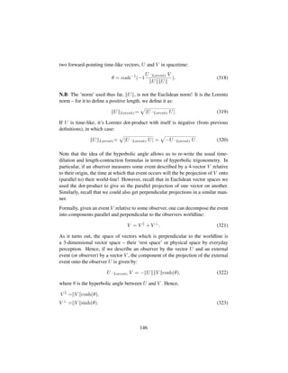 two forward-pointing time-like vectors, U and V in spacetime:
θ = cosh−1
(−1
U ·Lorentz V
U U
). (318)
N.B: The ‘norm’ used thus far, U , is not the Euclidean norm! It is the Lorentz
norm – for it to deﬁne a positive length, we deﬁne it as:
U Lorentz=
—
|U ·Lorentz U|. (319)
If U is time-like, it’s Lorentz dot-product with itself is negative (from previous
deﬁnitions), in which case:
U Lorentz=
—
|U ·Lorentz U| =
—
−U ·Lorentz U. (320)
Note that the idea of the hyperbolic angle allows us to re-write the usual time-
dilation and length-contraction formulas in terms of hyperbolic trigonometry. In
particular, if an observer measures some event described by a 4-vector V relative
to their origin, the time at which that event occurs will the be projection of V onto
(parallel to) their world-line! However, recall that in Euclidean vector spaces we
used the dot-product to give us the parallel projection of one vector on another.
Similarly, recall that we could also get perpendicular projections in a similar man-
ner.
Formally, given an event V relative to some observer, one can decompose the event
into components parallel and perpendicular to the observers worldline:
V = V + V ⊥
. (321)
As it turns out, the space of vectors which is perpendicular to the worldline is
a 3-dimensional vector space – their ‘rest space’ or physical space by everyday
perception. Hence, if we describe an observer by the vector U and an external
event (or observer) by a vector V , the component of the projection of the external
event onto the observer U is given by:
U ·Lorentz V = − U V cosh(θ), (322)
where θ is the hyperbolic angle between U and V . Hence,
V = V cosh(θ),
V ⊥
= V sinh(θ). (323)
146
 