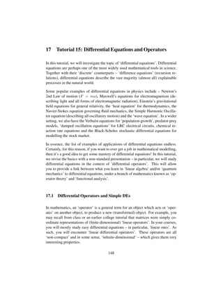 17 Tutorial 15: Differential Equations and Operators
In this tutorial, we will investigate the topic of ‘differential equations’. Differential
equations are perhaps one of the most widely used mathematical tools in science.
Together with their ‘discrete’ counterparts – ‘difference equations’ (recursion re-
lations), differential equations describe the vast majority (almost all) explainable
processes in the natural world.
Some popular examples of differential equations in physics include – Newton’s
2nd Law of motion (F = ma), Maxwell’s equations for electromagnetism (de-
scribing light and all forms of electromagnetic radiation), Einstein’s gravitational
ﬁeld equations for general relativity, the ‘heat equation’ for thermodynamics, the
Navier-Stokes equation governing ﬂuid mechanics, the Simple Harmonic Oscilla-
tor equation (describing all oscillatory motion) and the ‘wave equation’. In a wider
setting, we also have the Verhulst equations for ‘population-growth’, predator-prey
models, ‘damped oscillation equations’ for LRC electrical circuits, chemical re-
action rate equations and the Black-Scholes stochastic differential equations for
modelling the stock market.
In essence, the list of examples of applications of differential equations endless.
Certainly, for this reason, if you want to ever get a job in mathematical modelling,
then it’s a good idea to get some mastery of differential equations! In this tutorial,
we revise the basics with a non-standard presentation – in particular, we will study
differential equations in the context of ‘differential operators’. This will allow
you to provide a link between what you learn in ‘linear algebra’ and/or ‘quantum
mechanics’ to differential equations, under a branch of mathematics known as ‘op-
erator theory’ and ‘functional analysis’.
17.1 Differential Operators and Simple DEs
In mathematics, an ‘operator’ is a general term for an object which acts or ‘oper-
ates’ on another object, to produce a new (transformed) object. For example, you
may recall from class or an earlier college tutorial that matrices were simply co-
ordinate representations of (ﬁnite-dimensional) ‘linear operators’. In your courses,
you will mostly study easy differential equations – in particular, ‘linear ones’. As
such, you will encounter ‘linear differential operators’. These operators are all
‘non-compact’ and in some sense, ‘inﬁnite-dimensional’ – which gives them very
interesting properties.
148
 