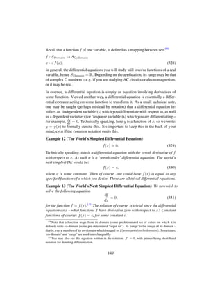 Recall that a function f of one variable, is deﬁned as a mapping between sets130
f : SDomain → SCodomain
x → f(x). (328)
In general, the differential equations you will study will involve functions of a real
variable, hence SDomain = R. Depending on the application, its range may be that
of complex C numbers – e.g. if you are studying AC circuits or electromagnetism,
or it may be real.
In essence, a differential equation is simply an equation involving derivatives of
some function. Viewed another way, a differential equation is essentially a differ-
ential operator acting on some function to transform it. As a small technical note,
one may be taught (perhaps mislead by notation) that a differential equation in-
volves an ‘independent variable’(s) which you differentiate with respect to, as well
as a dependent variable(s) or ‘response variable’(s) which you are differentiating –
for example, dy
dx = 0. Technically speaking, here y is a function of x, so we write:
y = y(x) to formally denote this. It’s important to keep this in the back of your
mind, even if the common notation omits this.
Example 12 (The World’s Simplest Differential Equation)
f(x) = 0. (329)
Technically speaking, this is a differential equation with the zeroth derivative of f
with respect to x. As such it is a ‘zeroth-order’ differential equation. The world’s
next simplest DE would be:
f(x) = c, (330)
where c is some constant. Then of course, one could have f(x) is equal to any
speciﬁed function of x which you desire. These are all trivial differential equations.
Example 13 (The World’s Next Simplest Differential Equation) We now wish to
solve the following equation
df
dx
= 0, (331)
for the function f = f(x).131 The solution of course, is trivial since the differential
equation asks – what functions f have derivative zero with respect to x? Constant
functions of course: f(x) = c, for some constant c.
130
Note that a function maps from its domain (some predetermined set of values on which it is
deﬁned) to its co-domain (some pre-determined ‘target set’). Its ’range’ is the image of its domain –
that is, every member of its co-domain which is equal to f(somepointinthedomain). Sometimes,
‘co-domain’ and ‘range’ are used interchangeably.
131
You may also see this equation written in the notation: f = 0, with primes being short-hand
notation for denoting differentiation.
149
 