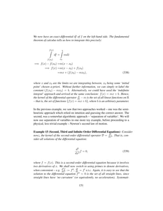 We now have an exact differential df of f on the left-hand side. The fundamental
theorem of calculus tells us how to integrate this precisely:
f(x)
f(x0)
df =
x
x0
md˜x
=⇒ f(x) − f(x0) =m(x − x0)
=⇒ f(x) =m(x − x0) + f(x0)
=mx + (f(x0) − mx0), (338)
where x and x0 are the limits we are integrating between, x0 being some ‘initial
point’ chosen a-priori. Without further information, we can simply re-label the
constant (f(x0) − mx0) = b. Alternatively, we could have used the ‘indeﬁnite
integral’ approach and arrived at the same conclusion: f(x) = mx + b. Hence,
the kernel of the differential operator d
dx − m is the set of all linear functions on R
– that is, the set of functions {f(x) = mx + b}, where b is an arbitrary parameter.
In the previous example, we saw that two approaches worked – one was the semi-
heuristic approach which relied on intuition and guessing the correct answer. The
second, was a somewhat algorithmic approach – ‘separation of variables’. We will
now use separation of variables in one more toy example, before proceeding to a
physical, less trivial example – Newton’s second law of motion.
Example 15 (Second, Third and Inﬁnite Order Differential Equations) Consider
nowz, the kernel of the second-order differential operator D = d2
dx2 . That is, con-
sider all solutions of the differential equation:
d2
dx2
f = 0, (339)
where f = f(x). This is a second-order differential equation because it involves
two derivatives of x. We shall now switch to using primes to denote derivatives,
when convenient – e.g. d2f
dx2 := f , df
dx = f e.t.c. Again, it is easy to see that the
solution to the differential equation f = 0 is the set of all straight lines, since
straight lines have ‘no curvature’ (or equivalently, no acceleration). Systemati-
151
 