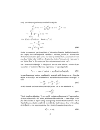 cally, we can use separation of variables as before:
d2
dx2
f =0 ⇐⇒
d
dx
(
df
dx
) = 0 ⇐⇒
d
dx
f = 0
=⇒
f (x)
f (x0)
df =
x
x0
0 · dx = 0
=⇒ f (x) − f (x0) =0, let m = f (x0)
=⇒ f :=
df
dx
= m
=⇒ df = mdx. (340)
Again, we can avoid specifying limits of integration by using ‘indeﬁnite integrals’
and keeping track of integration constants – however, for now it’s best to leave
them in since students often have a bad habit of omitting them. Also, later on when
one does ‘initial value problems’, keeping the limits of integration is equivalent to
use ‘initial data’ to determine your integration constants at the end ...
For a more useful example of integration, we now turn Newton’s deﬁnition (his
second law of motion) of the force experienced by a point particle:
Force = mass of particle × acceleration of particle. (341)
In one-dimensional motion, recall that for a particle with displacement x from the
origin, its velocity v and acceleration a are deﬁned as derivatives with respect to
time:
v =
dx
dt
, a =
dv
dt
=
d2
dt2
x. (342)
In this manner, we can re-write Newton’s second law in one-dimension as:
F = m
d2x
dt2
. (343)
This is simply a deﬁnition. To get useful, predictive physics out of Newton’s law,
we need a force law – this means, some functional form for F! One simple exam-
ple, is to consider an object falling under gravity from the Newtonian view. For an
object of mass m that is small with respect to the Earth’s mass, close to the surface
of the Earth we can approximate the force it experiences due to gravity as:
Fgrav = mg, (344)
152
 