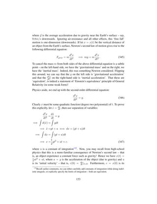where g is the average acceleration due to gravity near the Earth’s surface – say,
9.8m/s downwards. Ignoring air-resistance and all other effects, this ‘free fall’
motion is one-dimension (downwards). If let x = x(t) be the vertical distance of
an object from the Earth’s surface, Newton’s second law of motion gives rise to the
following differential equation:
Fgrav = m
d2x
dt2
=⇒ mg = m
d2x
dt2
. (345)
To cancel the mass m from both sides of the above differential equation is a subtle
point – on the left-hand side, we have the ‘gravitational mass’ and on the right, we
have the ‘inertial mass’. Indeed, this was something Newton considered. Flipping
this around, we can say that the g on the left side is ’gravitational acceleration’
and that the d2x
dt2 on the right-hand side is ‘inertial acceleration’. That these are
‘equivalent’, is indeed a statement of ‘Einstein’s equivalence’ principle of General
Relativity (in some weak form)!
Physics aside, we end up with the second-order differential equation:
d2x
dt2
= g. (346)
Clearly x must be some quadratic function (degree two polynomial) of t. To prove
this explicitly, let 9x = dx
dt , then use separation of variables:
d2x
dt2
=
d 9x
dt
= g
=⇒ d( 9x) = gdt
=⇒ 9x =gt + u ⇐⇒ dx = (gt + u)dt
=⇒ dx = (gt + u)dt
=⇒ x =
1
2
gt2
+ ut + c. (347)
where u is a constant of integration132. Now, you may recall from high-school
physics that this is a more-familiar consequence of Newton’s second law – that
is, an object experience a constant force such as gravity! Hence we have x(t) =
1
2at2 + ut, where a = g is the acceleration of the object (due to gravity) and u
is its ‘initial velocity’ – that is, v(0) = dx
dt |t=0. Furthermore, c = x(0) is its
132
Recall earlier comments, we can either carefully add constants of integration while doing indef-
inite integrals, or explicitly specify the limits of integration – both are equivalent.
153
 