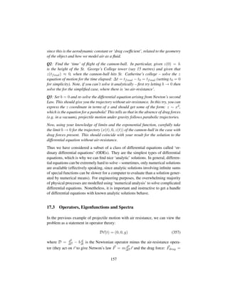 since this is the aerodynamic constant or ‘drag coefﬁcient’, related to the geometry
of the object and how we model air as a ﬂuid.
Q2: Find the ‘time’ of ﬂight of the cannon-ball. In particular, given z(0) = h
is the height of the St. George’s College tower (say 15 metres) and given that
z(tfinal) ≈ 0, when the cannon-ball hits St. Catherine’s college – solve the z
equation of motion for the time elapsed: ∆t = tfinal − t0 = tfinal (setting t0 = 0
for simplicity). Note, if you can’t solve it analytically – ﬁrst try letting b → 0 then
solve the for the simpliﬁed case, where there is ‘no air-resistance’.
Q3: Set b = 0 and re-solve the differential equation arising from Newton’s second
Law. This should give you the trajectory without air-resistance. In this try, you can
express the z coordinate in terms of x and should get some of the form: z ∼ x2,
which is the equation for a parabola! This tells us that in the absence of drag forces
(e.g. in a vacuum), projectile motion under gravity follows parabolic trajectories.
Now, using your knowledge of limits and the exponential function, carefully take
the limit b → 0 for the trajectory (x(t), 0, z(t)) of the cannon-ball in the case with
drag forces present. This should coincide with your result for the solution to the
differential equation without air-resistance.
Thus we have considered a subset of a class of differential equations called ‘or-
dinary differential equations’ (ODEs). They are the simplest types of differential
equations, which is why we can ﬁnd nice ‘analytic’ solutions. In general, differen-
tial equations can be extremely hard to solve – sometimes, only numerical solutions
are available (effectively speaking, since analytic solutions involving inﬁnite sums
of special functions can be slower for a computer to evaluate than a solution gener-
ated by numerical means). For engineering purposes, the overwhelming majority
of physical processes are modelled using ‘numerical analysis’ to solve complicated
differential equations. Nonetheless, it is important and instructive to get a handle
of differential equations with known analytic solutions behave.
17.3 Operators, Eigenfunctions and Spectra
In the previous example of projectile motion with air resistance, we can view the
problem as a statement in operator theory:
Dr(t) = (0, 0, g) (357)
where D = d2
dt2 − b d
dt is the Newtonian operator minus the air-resistance opera-
tor (they act on r to give Netwon’s law F = m d2
dt2 r and the drag force: Fdrag =
157
 