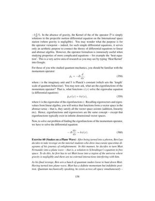 −b d
dt r). In the absence of gravity, the Kernel of the of the operator D is simply
solutions to the projectile motion differential equation on the International space
station (where gravity is negligible). You may wonder what the purpose is for
the operator viewpoint – indeed, for such simple differential equations, it serves
only an aesthetic purpose to connect the theory of differential equations to linear
and abstract algebra. However, the operator formalism is immensely useful when
studying properties of more complicated equations – for example the ‘heat equa-
tion’. This is a very active area of research as you may see by typing ‘Heat Kernel’
into Google.
For those of you who studied quantum mechanics, you should be familiar with the
momentum operator:
ˆpx = −i¯h
d
dx
, (358)
where i is the imaginary unit and ¯h is Planck’s constant (which sets the ‘length’
scale of quantum behaviour). You may now ask, what are the eigenfunctions of the
momentum operator? That is, what functions ψ(x) solve the eigenvalue equation
(a differential equation):
ˆpxψ(x) = kψ(x), (359)
where k is the eigenvalue of the eigenfunction ψ. Recalling eigenvectors and eigen-
values from linear algebra, you will notice that functions form a vector space in the
abstract sense – that is, they satisfy all the vector space axioms (addition, linearity
etc). Hence, eigenfunctions and eigenvectors are the same concept – except that
eigenfunctions typically exist in inﬁnite dimensional vector spaces.
Now, to solve our problem of ﬁnding the eigenfunctions of the momentum operator,
we have to solve the differential equation:
− i¯h
dψ
dx
= kψ(x). (360)
Exercise 60 (Snakes on a Plane Wave) After being turned into a photon, Ben Luo
decides to take revenge on the tutorial students who drew inaccurate spacetime di-
agrams of his journey of enlightenment. In this manner, he decides to turn Matt
Fernandez into a plane wave – that is, a solution to Schrodinger’s equation in free
space. To do this, he ﬁrst has to set Matt loose into a region of the universe where
gravity is negligible and there are no external interactions interfering with him.
As his ﬁnal revenge, Ben sets a bunch of quantum snakes loose to hunt down Matt.
Having turned into plane-wave, Matt has a deﬁnite momentum but indeﬁnite posi-
tion. Quantum mechanically speaking, he exists across all space simultaneously –
158
 