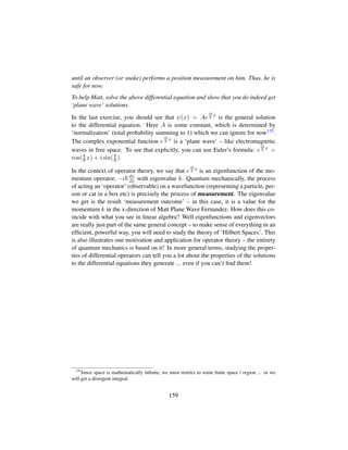 until an observer (or snake) performs a position measurement on him. Thus, he is
safe for now.
To help Matt, solve the above differential equation and show that you do indeed get
‘plane wave’ solutions.
In the last exercise, you should see that ψ(x) = Ae
ik
¯h
x
is the general solution
to the differential equation. Here A is some constant, which is determined by
‘normalization’ (total probability summing to 1) which we can ignore for now135.
The complex exponential function e
ik
¯h
x
is a ‘plane wave’ – like electromagnetic
waves in free space. To see that explicitly, you can use Euler’s formula: e
ik
¯h
x
=
cos(k
¯h x) + i sin(k
¯h).
In the context of operator theory, we say that e
ik
¯h
x
is an eigenfunction of the mo-
mentum operator, −i¯hdψ
dx with eigenvalue k. Quantum mechanically, the process
of acting an ‘operator’ (observable) on a wavefunction (representing a particle, per-
son or cat in a box etc) is precisely the process of measurement. The eigenvalue
we get is the result ‘measurement outcome’ – in this case, it is a value for the
momentum k in the x-direction of Matt Plane Wave Fernandez. How does this co-
incide with what you see in linear algebra? Well eigenfunctions and eigenvectors
are really just part of the same general concept – to make sense of everything in an
efﬁcient, powerful way, you will need to study the theory of ‘Hilbert Spaces’. This
is also illustrates one motivation and application for operator theory – the entirety
of quantum mechanics is based on it! In more general terms, studying the proper-
ties of differential operators can tell you a lot about the properties of the solutions
to the differential equations they generate ... even if you can’t ﬁnd them!
135
Since space is mathematically inﬁnite, we must restrict to some ﬁnite space / region ... or we
will get a divergent integral.
159
 