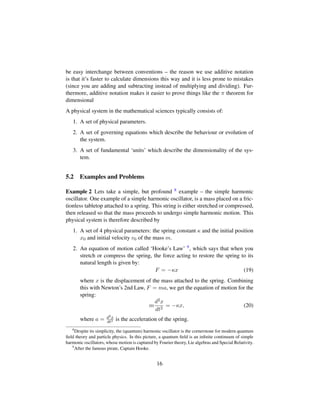 be easy interchange between conventions – the reason we use additive notation
is that it’s faster to calculate dimensions this way and it is less prone to mistakes
(since you are adding and subtracting instead of multiplying and dividing). Fur-
thermore, additive notation makes it easier to prove things like the π theorem for
dimensional
A physical system in the mathematical sciences typically consists of:
1. A set of physical parameters.
2. A set of governing equations which describe the behaviour or evolution of
the system.
3. A set of fundamental ‘units’ which describe the dimensionality of the sys-
tem.
5.2 Examples and Problems
Example 2 Lets take a simple, but profound 8 example – the simple harmonic
oscillator. One example of a simple harmonic oscillator, is a mass placed on a fric-
tionless tabletop attached to a spring. This string is either stretched or compressed,
then released so that the mass proceeds to undergo simple harmonic motion. This
physical system is therefore described by
1. A set of 4 physical parameters: the spring constant κ and the initial position
x0 and initial velocity v0 of the mass m.
2. An equation of motion called ‘Hooke’s Law’ 9, which says that when you
stretch or compress the spring, the force acting to restore the spring to its
natural length is given by:
F = −κx (19)
where x is the displacement of the mass attached to the spring. Combining
this with Newton’s 2nd Law, F = ma, we get the equation of motion for the
spring:
m
d2x
dt2
= −κx, (20)
where a = d2x
dt2 is the acceleration of the spring.
8
Despite its simplicity, the (quantum) harmonic oscillator is the cornerstone for modern quantum
ﬁeld theory and particle physics. In this picture, a quantum ﬁeld is an inﬁnite continuum of simple
harmonic oscillators, whose motion is captured by Fourier theory, Lie algebras and Special Relativity.
9
After the famous pirate, Captain Hooke.
16
 