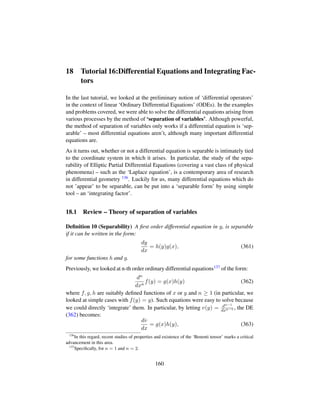 18 Tutorial 16:Differential Equations and Integrating Fac-
tors
In the last tutorial, we looked at the preliminary notion of ‘differential operators’
in the context of linear ‘Ordinary Differential Equations’ (ODEs). In the examples
and problems covered, we were able to solve the differential equations arising from
various processes by the method of ‘separation of variables’. Although powerful,
the method of separation of variables only works if a differential equation is ‘sep-
arable’ – most differential equations aren’t, although many important differential
equations are.
As it turns out, whether or not a differential equation is separable is intimately tied
to the coordinate system in which it arises. In particular, the study of the sepa-
rability of Elliptic Partial Differential Equations (covering a vast class of physical
phenomena) – such as the ‘Laplace equation’, is a contemporary area of research
in differential geometry 136. Luckily for us, many differential equations which do
not ’appear’ to be separable, can be put into a ‘separable form’ by using simple
tool – an ‘integrating factor’.
18.1 Review – Theory of separation of variables
Deﬁnition 10 (Separability) A ﬁrst order differential equation in y, is separable
if it can be written in the form:
dy
dx
= h(y)g(x), (361)
for some functions h and g.
Previously, we looked at n-th order ordinary differential equations137 of the form:
dn
dxn
f(y) = g(x)h(y) (362)
where f, g, h are suitably deﬁned functions of x or y and n ≥ 1 (in particular, we
looked at simple cases with f(y) = y). Such equations were easy to solve because
we could directly ‘integrate’ them. In particular, by letting v(y) = dn−1
dxn−1 , the DE
(362) becomes:
dv
dx
= g(x)h(y), (363)
136
In this regard, recent studies of properties and existence of the ‘Benenti tensor’ marks a critical
advancement in this area.
137
Speciﬁcally, for n = 1 and n = 2.
160
 