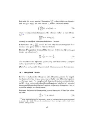 In general, this is only possible if the function v (y)
g(y) is of a special form – in partic-
ular, if v (y) = λg (y) (for some constant λ), then we can use the identity:
g (y)
g(y)
dy = ln[g(y)] + c, (370)
where c is some constant of integration. This is because we have an exact differen-
tial 139
g (y)
g(y)
dy = d(ln[g(y)]), (371)
allowing us to apply the ‘fundamental theorem of Calculus’.
If the left-hand side, dv(y)
g(y) , is not of this form, either we cannot integrate it or we
must use some special ‘tricks’ to put it into this form.
Problem 27 (A question of separability) Consider the following differential equa-
tion for y as a function of t:
dy
dt
+
5
t
y = t − 2 +
2
t
. (372)
Now try and solve this differential equation for y explicitly in terms of t, using the
method of separation of variables.
Hint: If you can’t complete this problem in 5−10 minutes, move to the next section.
18.2 Integration Factors
For now, we shall consider ordinary ﬁrst-order differential equations. The integrat-
ing factor method can be used recursively for higher-order differential equations
... if you are lucky. For example, recall the projectile motion problems in tuto-
rial 15 – these were second order differential equations, but effectively amounted
two sequential ﬁrst order differential equations for the projectile trajectory (ﬁrst we
solved for velocity, then displacement).
In general, the integrating factor method is useful for solving ODEs of the follow-
ing form:
dy
dx
+ P(x)y = Q(x), (373)
139
Recall that for a function f of one variable – say y, its ‘exterior derivative’ or exact differential
is given by: df = df
dy
dy. The term dy is a differential 1-form – an object which is ‘dual’ to unit
vector ey in the y-direction.
162
 
