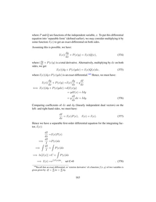 where P and Q are functions of the independent variable, x. To put this differential
equation into ‘separable form’ (deﬁned earlier), we may consider multiplying it by
some function I(x) to get an exact-differential on both sides.
Assuming this is possible, we have:
I(x)(
dy
dx
+ P(x)y) = I(x)Q(x), (374)
where (dy
dx + P(x)y) is a total derivative. Alternatively, multiplying by dx on both
sides, we get
I(x)(dy + P(x)ydx) = I(x)Q(x)dx, (375)
where I(x)(dy+P(x)ydx) is an exact differential.140 Hence, we must have:
I(x)(
dy
dx
+ P(x)y) =I(x)
dy
dx
+ y
dI
dx
⇐⇒ I(x)(dy + P(x)ydx) =d(I(x)y)
= ydI(x) + Idy
= y
dI
dx
dx + Idy. (376)
Comparing coefﬁcients of dx and dy (linearly independent dual vectors) on the
left- and right-hand sides, we must have:
dI
dx
= I(x)P(x), I(x) = I(x). (377)
Hence we have a separable ﬁrst-order differential equation for the integrating fac-
tor, I(x):
dI
dx
=I(x)P(x)
=⇒
dI
I
=P(x)dx
=⇒
dI
I
= P(x)dx
=⇒ ln[I(x)] =C + P(x)dx
=⇒ I(x) =e P(x)dx
, set C=0 . (378)
140
Recall that an exact differential, or ‘exterior derivative’ of a function f(x, y) of two variables is
given given by: df = df
dx
dx + df
dx
dy.
163
 