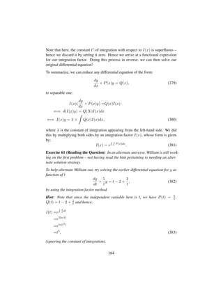 Note that here, the constant C of integration with respect to I(x) is superﬂuous –
hence we discard it by setting it zero. Hence we arrive at a functional expression
for our integration factor. Doing this process in reverse, we can then solve our
original differential equation!
To summarize, we can reduce any differential equation of the form:
dy
dx
+ P(x)y = Q(x), (379)
to separable one:
I(x)(
dy
dx
+ P(x)y) =Q(x)I(x)
⇐⇒ d(I(x)y) = Q(X)I(x)dx
⇐⇒ I(x)y = λ + Q(x)I(x)dx, (380)
where λ is the constant of integration appearing from the left-hand side. We did
this by multiplying both sides by an integration factor I(x), whose form is given
by:
I(x) = e P(x)dx
. (381)
Exercise 61 (Reading the Question) In an alternate universe, William is still work-
ing on the ﬁrst problem – not having read the hint pertaining to needing an alter-
nate solution strategy.
To help alternate William out, try solving the earlier differential equation for y as
function of t
dy
dt
+
5
t
y = t − 2 +
2
t
, (382)
by using the integration factor method.
Hint: Note that since the independent variable here is t, we have P(t) = 5
t ,
Q(t) = t − 2 + 2
t and hence:
I(t) =e
5
t
dt
=e5ln(t)
=eln(t5)
=t5
, (383)
(ignoring the constant of integration).
164
 
