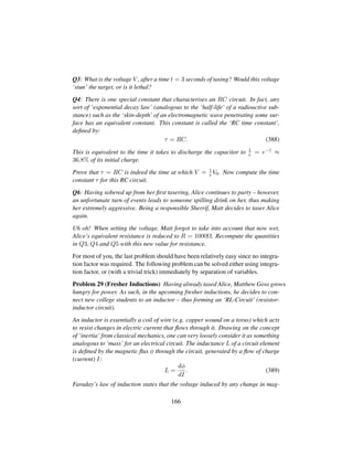 Q3: What is the voltage V , after a time t = 3 seconds of tasing? Would this voltage
‘stun’ the target, or is it lethal?
Q4: There is one special constant that characterises an RC circuit. In fact, any
sort of ‘exponential decay law’ (analogous to the ‘half-life’ of a radioactive sub-
stance) such as the ‘skin-depth’ of an electromagnetic wave penetrating some sur-
face has an equivalent constant. This constant is called the ‘RC time constant’,
deﬁned by:
τ = RC. (388)
This is equivalent to the time it takes to discharge the capacitor to 1
e = e−1 ≈
36.8% of its initial charge.
Prove that τ = RC is indeed the time at which V = 1
e V0. Now compute the time
constant τ for this RC circuit.
Q6: Having sobered up from her ﬁrst tasering, Alice continues to party – however,
an unfortunate turn of events leads to someone spilling drink on her, thus making
her extremely aggressive. Being a responsible Sherrif, Matt decides to taser Alice
again.
Uh oh! When setting the voltage, Matt forgot to take into account that now wet,
Alice’s equivalent resistance is reduced to R = 1000Ω. Recompute the quantities
in Q3, Q4 and Q5 with this new value for resistance.
For most of you, the last problem should have been relatively easy since no integra-
tion factor was required. The following problem can be solved either using integra-
tion factor, or (with a trivial trick) immediately by separation of variables.
Problem 29 (Fresher Inductions) Having already tased Alice, Matthew Goss grows
hungry for power. As such, in the upcoming fresher inductions, he decides to con-
nect new college students to an inductor – thus forming an ‘RL-Circuit’ (resistor-
inductor circuit).
An inductor is essentially a coil of wire (e.g. copper wound on a torus) which acts
to resist changes in electric current that ﬂows through it. Drawing on the concept
of ‘inertia’ from classical mechanics, one can very loosely consider it as something
analogous to ‘mass’ for an electrical circuit. The inductance L of a circuit element
is deﬁned by the magnetic ﬂux φ through the circuit, generated by a ﬂow of charge
(current) I:
L =
dφ
dI
. (389)
Faraday’s law of induction states that the voltage induced by any change in mag-
166
 