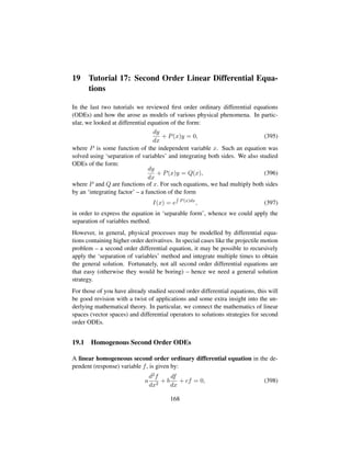 19 Tutorial 17: Second Order Linear Differential Equa-
tions
In the last two tutorials we reviewed ﬁrst order ordinary differential equations
(ODEs) and how the arose as models of various physical phenomena. In partic-
ular, we looked at differential equation of the form:
dy
dx
+ P(x)y = 0, (395)
where P is some function of the independent variable x. Such an equation was
solved using ‘separation of variables’ and integrating both sides. We also studied
ODEs of the form:
dy
dx
+ P(x)y = Q(x), (396)
where P and Q are functions of x. For such equations, we had multiply both sides
by an ‘integrating factor’ – a function of the form
I(x) = e P(x)dx
, (397)
in order to express the equation in ‘separable form’, whence we could apply the
separation of variables method.
However, in general, physical processes may be modelled by differential equa-
tions containing higher order derivatives. In special cases like the projectile motion
problem – a second order differential equation, it may be possible to recursively
apply the ‘separation of variables’ method and integrate multiple times to obtain
the general solution. Fortunately, not all second order differential equations are
that easy (otherwise they would be boring) – hence we need a general solution
strategy.
For those of you have already studied second order differential equations, this will
be good revision with a twist of applications and some extra insight into the un-
derlying mathematical theory. In particular, we connect the mathematics of linear
spaces (vector spaces) and differential operators to solutions strategies for second
order ODEs.
19.1 Homogenous Second Order ODEs
A linear homogeneous second order ordinary differential equation in the de-
pendent (response) variable f, is given by:
a
d2f
dx2
+ b
df
dx
+ cf = 0, (398)
168
 