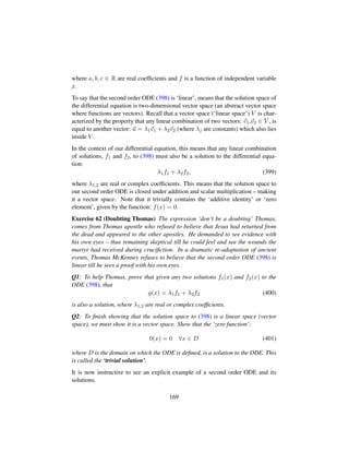 where a, b, c ∈ R are real coefﬁcients and f is a function of independent variable
x.
To say that the second order ODE (398) is ‘linear’, means that the solution space of
the differential equation is two-dimensional vector space (an abstract vector space
where functions are vectors). Recall that a vector space (‘linear space’) V is char-
acterized by the property that any linear combination of two vectors: v1,v2 ∈ V , is
equal to another vector: u = λ1v1 + λ2v2 (where λj are constants) which also lies
inside V .
In the context of our differential equation, this means that any linear combination
of solutions, f1 and f2, to (398) must also be a solution to the differential equa-
tion:
λ1f1 + λ2f2, (399)
where λ1,2 are real or complex coefﬁcients. This means that the solution space to
our second order ODE is closed under addition and scalar multiplication – making
it a vector space. Note that it trivially contains the ‘additive identity’ or ‘zero
element’, given by the function: f(x) = 0.
Exercise 62 (Doubting Thomas) The expression ‘don’t be a doubting’ Thomas,
comes from Thomas apostle who refused to believe that Jesus had returned from
the dead and appeared to the other apostles. He demanded to see evidence with
his own eyes – thus remaining skeptical till he could feel and see the wounds the
martyr had received during cruciﬁction. In a dramatic re-adaptation of ancient
events, Thomas McKenney refuses to believe that the second order ODE (398) is
linear till he sees a proof with his own eyes.
Q1: To help Thomas, prove that given any two solutions f1(x) and f2(x) to the
ODE (398), that
g(x) = λ1f1 + λ2f2 (400)
is also a solution, where λ1,2 are real or complex coefﬁcients.
Q2: To ﬁnish showing that the solution space to (398) is a linear space (vector
space), we must show it is a vector space. Show that the ‘zero function’:
0(x) = 0 ∀x ∈ D (401)
where D is the domain on which the ODE is deﬁned, is a solution to the ODE. This
is called the ‘trivial solution’.
It is now instructive to see an explicit example of a second order ODE and its
solutions.
169
 
