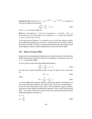 Exercise 63 Q1: Verify that f(x) = λ1e
(−1+
?13)
6
x
+ λ2e
(−1−
?13)
6
x
, is a solution to
the following differential equation:
3
d2f
dx2
+
df
dx
− f = 0, (402)
where λ1,2 are constant coefﬁcients.
Q2(Messy): By deﬁning f0 = f(0) to be f evaluated at x = 0 and f0 := df
dx|x=0 to
be the derivative of f (with respect to x) evaluated at x = 0, express the constants
λ1 and λ2 in terms of f0 and f0.
As the last exercise illustrates, it is relatively easy to verify that solution satisﬁes
some differential equation once you have it – but in general, you will have to derive
the solution yourself. To do this, we take a brief detour into the land of matrices and
linear algebra to obtain a solution algorithm for second order linear ODEs.
19.2 Theory of Linear ODEs
In general, the corresponding demonstration can be performed for n-th order linear
ODEs with constant coefﬁcients. However, for simplicity, we shall stick to the case
n = 2 – second order ODEs.
If we are given second order linear differential equation
a
d2f
dx2
+ b
df
dx
+ cf = 0, (403)
you may have noticed (recalling tutorial 16 and 17) that we can re-write this
as:
Df = 0, (404)
where
D := a
d2
dx2
+ b
d
dx
+ c (405)
is a linear (differential) operator. However, from linear algebra (or tutorial 8), you
may recall that linear operators and matrices have one-to-one correspondence –
at least for ﬁnite dimensional vector spaces. This immediately suggest a relation-
ship between linear algebra and differential equations. Now consider the following
trick – very similar to the one we used to solve our second order projectile motion
differential equation in tutorial 16:
f1 :=f,
f2 :=
df
dx
, (406)
170
 