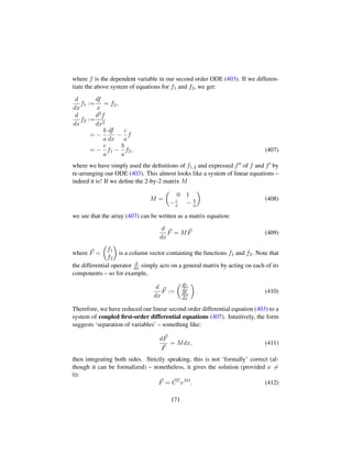 where f is the dependent variable in our second order ODE (403). If we differen-
tiate the above system of equations for f1 and f2, we get:
d
dx
f1 :=
df
x
= f2,
d
dx
f2 :=
d2f
dx2
= −
b
a
df
dx
−
c
a
f
= −
c
a
f1 −
b
a
f2, (407)
where we have simply used the deﬁnitions of f1,2 and expressed f of f and f by
re-arranging our ODE (403). This almost looks like a system of linear equations –
indeed it is! If we deﬁne the 2-by-2 matrix M
M =
¢
0 1
−c
a − b
a

(408)
we see that the array (407) can be written as a matrix equation:
d
dx
F = MF (409)
where F =
¢
f1
f2

is a column vector containing the functions f1 and f2. Note that
the differential operator d
dx simply acts on a general matrix by acting on each of its
components – so for example,
d
dx
F :=
¢df1
dx
df2
dx

. (410)
Therefore, we have reduced our linear second order differential equation (403) to a
system of coupled ﬁrst-order differential equations (407). Intuitively, the form
suggests ‘separation of variables’ – something like:
dF
F
= Mdx, (411)
then integrating both sides. Strictly speaking, this is not ‘formally’ correct (al-
though it can be formalized) – nonetheless, it gives the solution (provided a =
0):
F = CT
eMt
. (412)
171
 