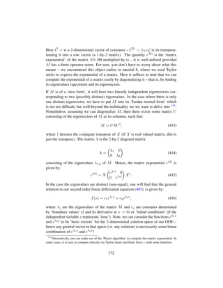 Here C = is a 2-dimensional vector of constants – CT = [c1c2] is its transpose,
turning it into a row vector (a 1-by-2 matrix). The quantity eMt is the ‘matrix
exponential’ of the matrix Mt (M multiplied by t) – it is well-deﬁned provided
M has a ﬁnite operator norm. For now, you don’t have to worry about what this
means – we encountered this object earlier in tutorial 8, where we used Taylor
series to express the exponential of a matrix. Here it sufﬁces to note that we can
compute the exponential of a matrix easily by diagonalizing it – that is, by ﬁnding
its eigenvalues (spectrum) and its eigenvectors.
If M is of a ‘nice form’, it will have two linearly independent eigenvectors cor-
responding to two (possibly distinct) eigenvalues. In the case where there is only
one distinct eigenvector, we have to put M into its ‘Jordan normal form’ which
is not too difﬁcult, but well-beyond the technicality we we want to delve into 141.
Nonetheless, assuming we can diagonalize M, then there exists some matrix U
consisting of the eigenvectors of M as its columns, such that:
M = UΛU†
, (413)
where † denotes the conjugate transpose of X (if X is real-valued matrix, this is
just the transpose). The matrix Λ is the 2-by-2 diagonal matrix:
Λ =
¢
λ1 0
0 λ2

(414)
consisting of the eigenvalues λ1,2 of M. Hence, the matrix exponential eMt is
given by:
eMt
= X
¢
eλ1t 0
0 eλ2t

X†
. (415)
In the case the eigenvalues are distinct (non-equal), one will ﬁnd that the general
solution to our second order linear differential equation (403), is given by:
f(x) = c1eλ1x
+ c2eλ2x
, (416)
where λj are the eigenvalues of the matrix M and cj are constants determined
by ‘boundary values’ (f and its derivative at x = 0) or ’initial conditions’ (if the
independent variable x represents ’time’). Note, we can consider the functions eλ1x
and eλ2x to be ‘basis vectors’ for the 2-dimensional solution space of our ODE –
hence any general vector in that space (i.e. any solution) is necessarily some linear
combination of eλ1x and eλ2x!
141
Alternatively, one can make use of the ‘Putzer algorithm’ to compute the matrix exponential. In
some cases, it is easy to compute directly via Taylor series and brute force – with some intuition.
172
 