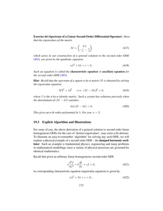 Exercise 64 (Spectrum of a Linear Second Order Differential Operator) Show
that the eigenvalues of the matrix
M =
¢
0 1
−c
a − b
a

(417)
which arose in our construction of a general solution to the second order ODE
(403), are given by the quadratic equation:
aλ2
+ bλ + c = 0. (418)
Such an equation is called the characteristic equation or auxiliary equation for
the second order ODE (403).
Hint: Recall that the spectrum of a square n-by-n matrix M is obtained by solving
the eigenvalue equation:
MF = λF ⇐⇒ (M − λI)F = 0, (419)
where I is the n-by-n identity matrix. Such a system has solutions precisely when
the determinant of (M − λI) vanishes:
det(M − λI) = 0. (420)
This gives an n-th order polynomial in λ. For you, n = 2.
19.3 Explicit Algorithm and Illustrations
For some of you, the above derivation of a general solution to second order linear
homogeneous ODEs for the case of ‘distinct eigenvalues’, may seem a bit abstract.
To illustrate an easy-to-remember ‘algorithm’ for solving any such ODE, we will
explore a physical example of a second order ODE – the damped harmonic oscil-
lator. Such an example is fundamental physics, engineering and many problems
in mathematical modellings since a variety of physical processes are governed by
identical mathematics.
Recall that given an arbitrary linear homogeneous second order ODE
a
d2f
dx2
+ b
df
dx
+ cf = 0, (421)
its corresponding characteristic equation (eigenvalue equation) is given by:
aλ2
+ bλ + c = 0, . (422)
173
 