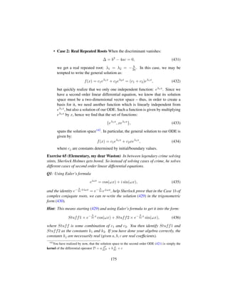 • Case 2: Real Repeated Roots When the discriminant vanishes:
∆ = b2
− 4ac = 0, (431)
we get a real repeated root: λ1 = λ2 = − b
2a . In this case, we may be
tempted to write the general solution as:
f(x) = c1eλ1x
+ c2eλ2x
= (c1 + c2)eλ1x
, (432)
but quickly realize that we only one independent function: eλ1x. Since we
have a second order linear differential equation, we know that its solution
space must be a two-dimensional vector space – thus, in order to create a
basis for it, we need another function which is linearly independent from
eλ1x, but also a solution of our ODE. Such a function is given by multiplying
eλ1x by x, hence we ﬁnd that the set of functions:
{eλ1x
, xeλ1x
}, (433)
spans the solution space142. In particular, the general solution to our ODE is
given by:
f(x) = c1eλ1x
+ c2xeλ1x
, (434)
where cj are constants determined by initial/boundary values.
Exercise 65 (Elementary, my dear Waston) In between legendary crime solving
stints, Sherlock Holmes gets bored. So instead of solving cases of crime, he solves
different cases of second order linear differential equations.
Q1: Using Euler’s formula
eiωx
= cos(ωx) + i sin(ωx), (435)
and the identity e− b
2a
±iωx
= e− b
2a e±ωx, help Sherlock prove that in the Case 1b of
complex conjugate roots, we can re-write the solution (429) in the trigonometric
form (430).
Hint: This means starting (429) and using Euler’s formula to get it into the form:
Stuff1 × e− b
2a
x
cos(ωx) + Stuff2 × e− b
2a
x
sin(ωx), (436)
where Stuff is some combination of c1 and c2. You then identify Stuff1 and
Stuff2 as the constants k1 and k2. If you have done your algebra correctly, the
constants kj are necessarily real (given a, b, c are real coefﬁcients).
142
You have realized by now, that the solution space to the second order ODE (421) is simply the
kernel of the differential operator D = a d2
dx2 + b d
dx
+ c
175
 