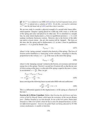 Q2: If eλ1x is a solution to our ODE (421) in Case 2 of real repeated roots, prove
that xeλ1x is indeed also a solution of (421). To do this, you need to substitute
xeλ1x into the left-hand side of (421) and show that it vanishes.
We are now ready to consider a physical example of a second order linear differ-
ential equation. Imagine a spring placed on a table top, with a mass m at the end
of the spring and some wall placed at its other end. If it is stretched in a straight
line, by some initial displacement x0 from its equilibrium position x = 0, it will
undergo oscillatory (harmonic) motion. However, due to the friction of the table
top (and to a lesser extent – the air), this motion will be ‘damped’. The force on
the mass due the spring and its displacement x(t) at time t from its equilibrium
position x = 0, is given by Hooke’s law:
Fspring = −kx, (437)
where k is the ‘spring constant’ (related to the elasticity of the spring). The force of
friction can be modelled as a ‘linear drag’ at low velocities – meaning it is directly
proportional to the velocity v(t) = dx
dt of the mass at the end of the spring:
Fdamp = −b
dx
dt
, (438)
where b is the ’damping constant’ (related to the friction, air-resistance and internal
energy loss in the spring). Newton’s second law of motion tells us that the net sum
of forces acting on the mass m at the end of the spring is equal to the mass m times
its acceleration: a = d2x
dt2 . Thus, we get:
Ftotal =Fspring + Fdamp
=⇒ m
d2x
dt2
= − b
dx
dt
− kx, (439)
hence arriving at the following linear second order ODE with real coefﬁcients:
m
d2x
dt2
+ b
dx
dt
+ kx = 0. (440)
This is a differential equation in the displacement x of the spring as a function of
the time t.
Exercise 66 (A Divine Comedian) Rather than braving the dark forest and nine
circles of hell by himself, Dante called upon the assistance of the ancient Roman
poet – Publius Vergilius to see him through. In one of the lost cantos, Dante ﬁnds
himself in a 10th circle of hell, where he has to solve the damped harmonic oscilla-
tor differential equation – however, his guide Virgil, not being educated in 18-19th
century mathematics, is unable to help him.
176
 