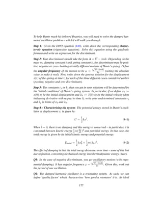 To help Dante reach his beloved Beatrice, you will need to solve the damped har-
monic oscillator problem – which I will walk you through.
Step 1: Given the DHO equation (440), write down the corresponding charac-
terstic equation (eigenvalue equation). Solve this equation using the quadratic
formula and write an expression for the discriminant.
Step 2: Your discriminant should take the form ∆ = b2 − 4mk. Depending on the
mass m, damping constant b and spring constant k, the discriminant may be posi-
tive, negative or zero – leading to vastly different motions of Dante’s spring. Deﬁne
the angular frequency of the motion to be ω =
?|b2−4mk|
2a (noting the absolute
value to make it real). Now, write down the general solution for the displacement
x(t) of the spring at time t, for each of the three different cases considered earlier
(positive, negative and zero discriminant).
Step 3: The constants cj or kj that you get in your solutions will be determined by
the ‘initial conditions’ of Dante’s spring system. In particular, if we deﬁne x0 :=
x(0) to be the initial displacement and 9x0 := 9x(0) to be the initial velocity (dots
indicating derivative with respect to time t), write your undetermined constants cj
and kj in terms of x0 and 9x0.
Step 4 – Characterising the system: The potential energy stored in Dante’s oscil-
lator at displacement x, is given by:
U =
1
2
kx2
. (441)
When b = 0, there is no damping and this energy is conserved – in particular, it is
converted between kinetic energy 1
2m(dx
dt )2 and potential energy. In that case, the
total energy is given by its initial kinetic energy and potential energy:
Etotal =
1
2
kx2
0 +
1
2
m( 9x0)2
. (442)
The effect of damping is that the total energy decreases over time – some of it is lost
due to friction, converting mechanical energy into thermodynamic energy (heat).
Q1: In the case of negative discriminant, you get oscillatory motion (with expo-
nential damping). It has angular frequency ω =
?|b2−4mk|
2a . Given this, work out
the period of one oscillation.
Q2: The damped harmonic oscillator is a resonating system. As such, we can
deﬁne ‘quality factor’ which characterises ‘how good a resonator’ it is. An ideal
177
 