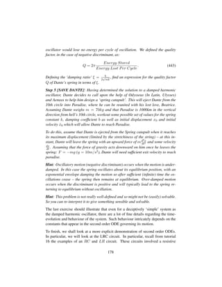 oscillator would lose no energy per cycle of oscillation. We deﬁned the quality
factor, in the case of negative discriminant, as:
Q = 2π
Energy Stored
Energy Lost Per Cycle
. (443)
Deﬁning the ‘damping ratio’ ξ = b
2
?mk
, ﬁnd an expression for the quality factor
Q of Dante’s spring in terms of ξ.
Step 5 [SAVE DANTE]: Having determined the solution to a damped harmonic
oscillator, Dante decides to call upon the help of Odysseus (In Latin, Ulysses)
and Aeneas to help him design a ‘spring catapult’. This will eject Dante from the
10th circle into Paradise, where he can be reunited with his lost love, Beatrice.
Assuming Dante weighs m = 70kg and that Paradise is 1000km in the vertical
direction from hell’s 10th circle, workout some possible set of values for the spring
constant k, damping coefﬁcient b as well as initial displacement x0 and initial
velocity 9x0 which will allow Dante to reach Paradise.
To do this, assume that Dante is ejected from the Spring catapult when it reaches
its maximum displacement (limited by the stretchiness of the string) – at this in-
stant, Dante will leave the spring with an upward force of md2x
dt2 and some velocity
dx
dt . Assuming that the force of gravity acts downward on him once he leaves the
spring: F = −mg (g = 10m/s2), Dante will need sufﬁcient exit velocity to reach
paradise.
Hint: Oscillatory motion (negative discriminant) occurs when the motion is under-
damped. In this case the spring oscillates about its equilibrium position, with an
exponential envelope damping the motion so after sufﬁcient (inﬁnite) time the os-
cillations cease – the spring then remains at equilibrium. Over-damped motion
occurs when the discriminant is positive and will typically lead to the spring re-
turning to equilibrium without oscillation.
Hint: This problem is not really well-deﬁned and so might not be (easily) solvable.
So you can re-interpret it to give something sensible and solvable.
The last exercise should illustrate that even for a deceptively ‘simple’ system as
the damped harmonic oscillator, there are a lot of ﬁne details regarding the time-
evolution and behaviour of the system. Such behaviour intricately depends on the
constants that appear in the second order ODE governing its motion.
To ﬁnish, we shall look at a more explicit demonstration of second order ODEs.
In particular, we will look at the LRC circuit. In particular, recall from tutorial
16 the examples of an RC and LR circuit. These circuits involved a resistive
178
 