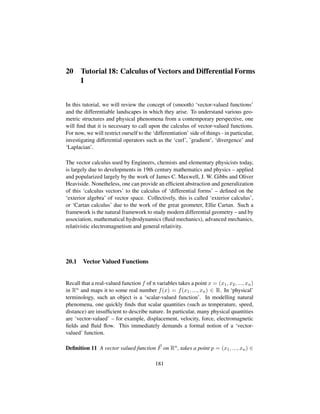 20 Tutorial 18: Calculus of Vectors and Differential Forms
I
In this tutorial, we will review the concept of (smooth) ‘vector-valued functions’
and the differentiable landscapes in which they arise. To understand various geo-
metric structures and physical phenomena from a contemporary perspective, one
will ﬁnd that it is necessary to call upon the calculus of vector-valued functions.
For now, we will restrict ourself to the ‘differentiation’ side of things - in particular,
investigating differential operators such as the ‘curl’, ’gradient’, ‘divergence’ and
‘Laplacian’.
The vector calculus used by Engineers, chemists and elementary physicists today,
is largely due to developments in 19th century mathematics and physics – applied
and popularized largely by the work of James C. Maxwell, J. W. Gibbs and Oliver
Heaviside. Nonetheless, one can provide an efﬁcient abstraction and generalization
of this ‘calculus vectors’ to the calculus of ‘differential forms’ – deﬁned on the
‘exterior algebra’ of vector space. Collectively, this is called ‘exterior calculus’,
or ‘Cartan calculus’ due to the work of the great geometer, Ellie Cartan. Such a
framework is the natural framework to study modern differential geometry – and by
association, mathematical hydrodynamics (ﬂuid mechanics), advanced mechanics,
relativistic electromagnetism and general relativity.
20.1 Vector Valued Functions
Recall that a real-valued function f of n variables takes a point x = (x1, x2, ..., xn)
in Rn and maps it to some real number f(x) = f(x1, ..., xn) ∈ R. In ‘physical’
terminology, such an object is a ‘scalar-valued function’. In modelling natural
phenomena, one quickly ﬁnds that scalar quantities (such as temperature, speed,
distance) are insufﬁcient to describe nature. In particular, many physical quantities
are ‘vector-valued’ – for example, displacement, velocity, force, electromagnetic
ﬁelds and ﬂuid ﬂow. This immediately demands a formal notion of a ‘vector-
valued’ function.
Deﬁnition 11 A vector valued function F on Rn, takes a point p = (x1, ..., xn) ∈
181
 