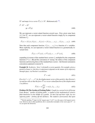 Rn and maps it to a vector F(x) ∈ Rn. Mathematically 143,
F : Rn
→ Rn
p →F(p). (448)
We can represent a vector-valued function several ways. First, given some basis
{ej} for Rn, we can represent a vector-valued function simply by its component
functions Fj:
F(x) = (F1(x), F2(x), ..., Fn(x)) = (F1(x1, ..., xn), ..., Fn(x1, ..., xn)). (449)
Note that each component function, Fj(x1, ..., xn) is a function of n variables.
More explicitly, we can represent a vector-valued function in a geometrically in-
variant form:
F(x) = F1
(x)e1 + F2
(x)e2 + ... + Fn
(x)en (450)
expanding it in terms of the standard basis vectors ej multiplied by the component
functions Fj(x). [Recall the convention of ‘raising’ the indices of the component
functions and lowering those of the standard basis vectors – the Einstein summation
convention explained in tutorial 7].
Example 16 In physics, ‘force’ is formally a vector quantity. For example, given a
particle of mass m, the force it experiences depends on the nature of its trajectory
through space, via Newton’s second law:
F = ma. (451)
If we let x = (x1, ..., xn) be the displacement vector of the particle, then Newton’s
second law tells us that the force F is a vector-valued function of the displacement
x as follows:
F(x) = m
d2x
dt2
= m(:x1, :x2, ..., :xn). (452)
Problem 30 (The Garden of Forking Paths) Caught in a surreal twist of George
Louis Borges’ ‘garden of forking paths’, a student of the mathematical sciences
ﬁnds themselves in the middle of a garden. To their left and their right, lay two
opposing paths – forking off into darkness. The student is forewarned, that upon
143
Strictly speaking, F maps it to the ‘tangent space’ Tp(Rn
) at p (the space of all tangent vectors
at p). However, due to afﬁne parallelism, this is canonically isomorphic to the vector space Rn
– so
we can ignore the distinction.
182
 