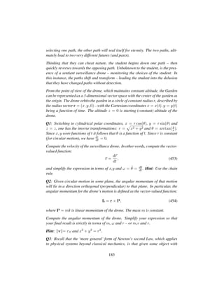 selecting one path, the other path will seal itself for eternity. The two paths, ulti-
mately lead to two very different futures (and pasts).
Thinking that they can cheat nature, the student begins down one path – then
quickly reverses towards the opposing path. Unbeknown to the student, is the pres-
ence of a sentient surveillance drone – monitoring the choices of the student. In
this instance, the paths shift and transform – leading the student into the delusion
that they have changed paths without detection.
From the point of view of the drone, which maintains constant altitude, the Garden
can be represented as a 3-dimensional vector space with the center of the garden as
the origin. The drone orbits the garden in a circle of constant radius r, described by
the radius vector r = (x, y, 0) – with the Cartesian coordinates x = x(t), y = y(t)
being a function of time. The altitude z = 0 is starting (constant) altitude of the
drone.
Q1: Switching to cylindrical polar coordinates, x = r cos(θ), y = r sin(θ) and
z = z, one has the inverse transformations: r =
—
x2 + y2 and θ = arctan(y
x ).
Since x, y were functions of t it follows that θ is a function of t. Since r is constant
(for circular motion), we have dr
dt = 0.
Compute the velocity of the surveillance drone. In other words, compute the vector-
valued function:
v =
dr
dt
, (453)
and simplify the expression in terms of x,y and ω = 9θ = dθ
dt . Hint: Use the chain
rule.
Q2: Given circular motion in some plane, the angular momentum of that motion
will lie in a direction orthogonal (perpendicular) to that plane. In particular, the
angular momentum for the drone’s motion is deﬁned as the vector-valued function:
L = r × P, (454)
where P = m9r is linear momentum of the drone. The mass m is constant.
Compute the angular momentum of the drone. Simplify your expression so that
your ﬁnal result is strictly in terms of m, ω and r – or m,v and r.
Hint: v = rω and x2 + y2 = r2.
Q3: Recall that the ‘more general’ form of Newton’s second Law, which applies
to physical systems beyond classical mechanics, is that given some object with
183
 
