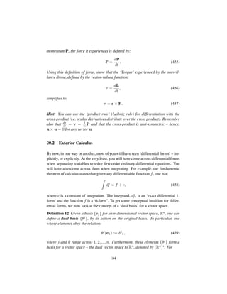 momentum P, the force it experiences is deﬁned by:
F =
dP
dt
. (455)
Using this deﬁnition of force, show that the ‘Torque’ experienced by the surveil-
lance drone, deﬁned by the vector-valued function:
τ =
dL
dt
, (456)
simpliﬁes to:
τ = r × F. (457)
Hint: You can use the ‘product rule’ (Leibniz rule) for differentiation with the
cross-product (i.e. scalar derivatives distribute over the cross product). Remember
also that dr
dt = v = 1
m P and that the cross-product is anti-symmetric – hence,
u × u = 0 for any vector u.
20.2 Exterior Calculus
By now, in one way or another, most of you will have seen ‘differential forms’ – im-
plicitly, or explicitly. At the very least, you will have come across differential forms
when separating variables to solve ﬁrst-order ordinary differential equations. You
will have also come across them when integrating. For example, the fundamental
theorem of calculus states that given any differentiable function f, one has:
df = f + c, (458)
where c is a constant of integration. The integrand, df, is an ‘exact differential 1-
form’ and the function f is a ‘0-form’. To get some conceptual intuition for differ-
ential forms, we now look at the concept of a ‘dual basis’ for a vector space.
Deﬁnition 12 Given a basis {ej} for an n-dimensional vector space, Rn, one can
deﬁne a dual basis {θj}, by its action on the original basis. In particular, one
whose elements obey the relation:
θj
(ek) := δj
k, (459)
where j and k range across 1, 2, ..., n. Furthermore, these elements {θj} form a
basis for a vector space – the dual vector space to Rn, denoted by (Rn) . For
184
 