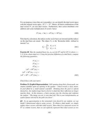 For our purposes (since they are isomorphic), we can identify the dual vector space
with the original vector space: (Rn) = Rn. Hence, all linear combinations of the
dual vectors θj, are also dual vectors. Furthermore, their action distributes over
addition and scalar multiplication of vectors: hence
θj
(aek + bel) = aθj
(ek) + bθj
(el). (460)
Note that by convention, the indices on the vector basis are lowered and the indices
on the dual basis are raised. The object δj
k is the ‘Kronecker delta’, deﬁned in
tutorial 7 as:
δj
k =
0 if j = k
1 if j = k.
(461)
Exercise 68 Take the standard basis {e1, e2, e3} for R3 and let {θj)} (where j =
1, 2, 3) be a basis dual to it. Using the previous deﬁnition of a dual basis, compute
the following quantities:
θ1
(e1) =
θ2
(e1) =
θ3
(e1) =
(aθ1
+ bθ2
)(e2) =
(aθ1
+ bθ2
)(e1 + e2) =
(aθ1
+ bθ2
+ cθ3
)(ke3) = . (462)
Check these with your tutors.
Problem 31 (Explicit Representation) Still running along their chosen path, our
student stumbles upon an opening in the garden – which reveals a clear, moon-
lit pool ﬁlled by a small natural waterfall. Drinking from the pool to refresh
themselves, the student leaps back in horror to ﬁnd that their reﬂection no longer
matches them. At this instance, a Satyr emerges into the clearing and confronts
the student: “The image you see, is your dual self. This is your transformation, an
explicit future selected by the path you chose.”
Q1: As an approximation to the existential crisis faced by our student, we can
model 3-dimensional objects using vectors. To obtain a dual model, we simply
replace these vectors with their dual vectors. Show that if we represent vectors in
R3 as column vectors, then we can explicitly represent their dual vectors as row
185
 