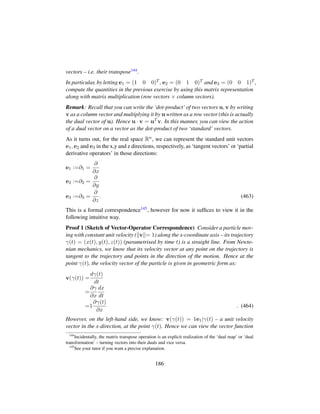 vectors – i.e. their transpose144.
In particular, by letting e1 = (1 0 0)T , e2 = (0 1 0)T and e3 = (0 0 1)T ,
compute the quantities in the previous exercise by using this matrix representation
along with matrix multiplication (row vectors × column vectors).
Remark: Recall that you can write the ‘dot-product’ of two vectors u, v by writing
v as a column vector and multiplying it by u written as a row vector (this is actually
the dual vector of u). Hence u · v = uT v. In this manner, you can view the action
of a dual vector on a vector as the dot-product of two ‘standard’ vectors.
As it turns out, for the real space Rn, we can represent the standard unit vectors
e1, e2 and e3 in the x,y and z directions, respectively, as ‘tangent vectors’ or ‘partial
derivative operators’ in those directions:
e1 :=∂1 =
∂
∂x
e2 :=∂2 =
∂
∂y
e3 :=∂3 =
∂
∂z
. (463)
This is a formal correspondence145, however for now it sufﬁces to view it in the
following intuitive way.
Proof 1 (Sketch of Vector-Operator Correspondence) Consider a particle mov-
ing with constant unit velocity ( v = 1) along the x-coordinate axis – its trajectory
γ(t) = (x(t), y(t), z(t)) (parametrised by time t) is a straight line. From Newto-
nian mechanics, we know that its velocity vector at any point on the trajectory is
tangent to the trajectory and points in the direction of the motion. Hence at the
point γ(t), the velocity vector of the particle is given in geometric form as:
v(γ(t)) =
dγ(t)
dt
=
∂γ
∂x
dx
dt
=1
∂γ(t)
∂x
. (464)
However, on the left-hand side, we know: v(γ(t)) = 1e1|γ(t) – a unit velocity
vector in the x-direction, at the point γ(t). Hence we can view the vector function
144
Incidentally, the matrix transpose operation is an explicit realization of the ‘dual map’ or ‘dual
transformation’ – turning vectors into their duals and vice versa.
145
See your tutor if you want a precise explanation.
186
 