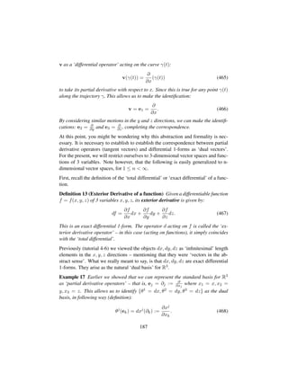 v as a ‘differential operator’ acting on the curve γ(t):
v(γ(t)) =
∂
∂x
(γ(t)) (465)
to take its partial derivative with respect to x. Since this is true for any point γ(t)
along the trajectory γ, This allows us to make the identiﬁcation:
v = e1 =
∂
∂x
. (466)
By considering similar motions in the y and z directions, we can make the identiﬁ-
cations: e2 = ∂
∂y and e3 = ∂
∂z , completing the correspondence.
At this point, you might be wondering why this abstraction and formality is nec-
essary. It is necessary to establish to establish the correspondence between partial
derivative operators (tangent vectors) and differential 1-forms as ‘dual vectors’.
For the present, we will restrict ourselves to 3-dimensional vector spaces and func-
tions of 3 variables. Note however, that the following is easily generalized to n-
dimensional vector spaces, for 1 ≤ n  ∞.
First, recall the deﬁnition of the ‘total differential’ or ‘exact differential’ of a func-
tion.
Deﬁnition 13 (Exterior Derivative of a function) Given a differentiable function
f = f(x, y, z) of 3 variables x, y, z, its exterior derivative is given by:
df =
∂f
∂x
dx +
∂f
∂y
dy +
∂f
∂z
dz. (467)
This is an exact differential 1-form. The operator d acting on f is called the ‘ex-
terior derivative operator’ – in this case (acting on functions), it simply coincides
with the ‘total differential’.
Previously (tutorial 4-6) we viewed the objects dx, dy, dz as ‘inﬁnitesimal’ length
elements in the x, y, z directions – mentioning that they were ‘vectors in the ab-
stract sense’. What we really meant to say, is that dx, dy, dz are exact differential
1-forms. They arise as the natural ‘dual basis’ for R3.
Example 17 Earlier we showed that we can represent the standard basis for R3
as ‘partial derivative operators’ – that is, ej = ∂j := ∂
∂xj
where x1 = x, x2 =
y, x3 = z. This allows us to identify {θ1 = dx, θ2 = dy, θ3 = dz} as the dual
basis, in following way (deﬁnition):
θj
(ek) = dxj
(∂k) :=
∂xj
∂xk
. (468)
187
 