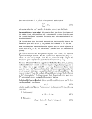 Since the coordinates x1, x2, x3 are all independent, it follows that:
∂xj
∂xk
= δj
k, (469)
whence the collection {dxj} satisﬁes the deﬁning property of a dual basis.
Exercise 69 (Voices in the wind) After meeting Satyr and viewing their future self,
our student is now confronted by a gale – carrying with it, voices from their past
life. Amidst this chaotic cacophany, the student hears scattered teachings of di-
mensional analysis.
Q1: To banish the gale, the student must work out the relationship between the
dimensions of the basis vectors ej = ∂j and the dual vectors θj = dxj. Do this.
Hint: To compute the dimensional relation required, you can use the deﬁnition of
a dual basis: θj(ej) = δj
k and note that the Kronecker delta is a dimensionless
quantity.
Q2: You are now told that the differential 1-forms (dual vectors) dxj represent
‘inﬁnitesimal length elements’. For this to make sense, it follows that [dxj] = L,
where L is some unit of length. From this and your result in Q1, compute the
dimensions of the tangent vector (partial derivative operator) ej = ∂j.
The name differential ‘1-form’ is suggestive of the fact that there exists, in general,
‘differential k-forms’, where k is some non-negative integer. Such a suggestion is
true – where k has an upper limit of k = n, n being the dimension of your vector
space (for us, n = 3). The reason for this limit will become apparently shortly. For
now, it necessary it introduce a special ‘product’ between differential forms – the
‘exterior product’. Under this product, differential forms form an ‘algebra’ known
as the ‘exterior algebra’. As it turns out, any ﬁnite dimensional vector space (e.g.
R3) automatically comes equipped with an exterior algebra.
Deﬁnition 14 (Exterior Product) Given two differential 1-forms, ω and θ, their
exterior product ∧ is deﬁned as:
ω ∧ θ, (470)
which is a differential 2-form. Furthermore, ∧ is characterised by the following
properties:
1. Antisymmetry:
ω ∧ θ = −θ ∧ ω. (471)
2. Bilinearity:
(λ1ω + λ2φ) ∧ θ = λ1ω ∧ θ + λ2ω ∧ φ, (472)
188
 