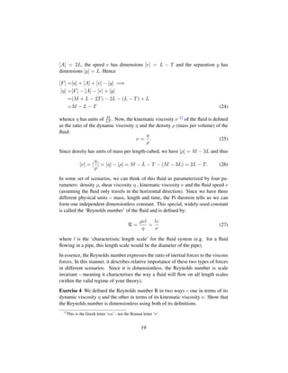 [A] = 2L, the speed v has dimensions [v] = L − T and the separation y has
dimensions [y] = L. Hence
[F] =[η] + [A] + [v] − [y] =⇒
[η] =[F] − [A] − [v] + [y]
=(M + L − 2T) − 2L − (L − T) + L
=M − L − T (24)
whence η has units of M
LT . Now, the kinematic viscosity ν 12 of the ﬂuid is deﬁned
as the ratio of the dynamic viscosity η and the density ρ (mass per volume) of the
ﬂuid:
ν =
η
ρ
. (25)
Since density has units of mass per length-cubed, we have [ρ] = M − 3L and thus
[ν] = [
η
ρ
] = [η] − [ρ] = M − L − T − (M − 3L) = 2L − T. (26)
In some set of scenarios, we can think of this ﬂuid as parameterized by four pa-
rameters: density ρ, shear viscosity η , kinematic viscosity ν and the ﬂuid speed v
(assuming the ﬂuid only travels in the horizontal direction). Since we have three
different physical units – mass, length and time, the Pi theorem tells us we can
form one independent dimensionless constant. This special, widely-used constant
is called the ‘Reynolds number’ of the ﬂuid and is deﬁned by:
R =
ρvl
η
=
lv
ν
(27)
where l is the ‘characteristic length scale’ for the ﬂuid system (e.g. for a ﬂuid
ﬂowing in a pipe, this length scale would be the diameter of the pipe).
In essence, the Reynolds number expresses the ratio of inertial forces to the viscous
forces. In this manner, it describes relative importance of these two types of forces
in different scenarios. Since it is dimensionless, the Reynolds number is scale
invariant – meaning it characterises the way a ﬂuid will ﬂow on all length scales
(within the valid regime of your theory).
Exercise 4 We deﬁned the Reynolds number R in two ways – one in terms of its
dynamic viscosity η and the other in terms of its kinematic viscosity ν. Show that
the Reynolds number is dimensionless using both of its deﬁnitions.
12
This is the Greek letter ‘nu - not the Roman letter ‘v’.
19
 