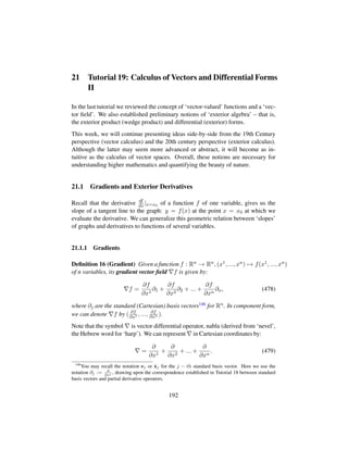 21 Tutorial 19: Calculus of Vectors and Differential Forms
II
In the last tutorial we reviewed the concept of ‘vector-valued’ functions and a ‘vec-
tor ﬁeld’. We also established preliminary notions of ‘exterior algebra’ – that is,
the exterior product (wedge product) and differential (exterior) forms.
This week, we will continue presenting ideas side-by-side from the 19th Century
perspective (vector calculus) and the 20th century perspective (exterior calculus).
Although the latter may seem more advanced or abstract, it will become as in-
tuitive as the calculus of vector spaces. Overall, these notions are necessary for
understanding higher mathematics and quantifying the beauty of nature.
21.1 Gradients and Exterior Derivatives
Recall that the derivative df
dx |x=x0 of a function f of one variable, gives us the
slope of a tangent line to the graph: y = f(x) at the point x = x0 at which we
evaluate the derivative. We can generalize this geometric relation between ‘slopes’
of graphs and derivatives to functions of several variables.
21.1.1 Gradients
Deﬁnition 16 (Gradient) Given a function f : Rn → Rn, (x1, ..., xn) → f(x1, ..., xn)
of n variables, its gradient vector ﬁeld f is given by:
f =
∂f
∂x1
∂1 +
∂f
∂x2
∂2 + ... +
∂f
∂xn
∂n, (478)
where ∂j are the standard (Cartesian) basis vectors146 for Rn. In component form,
we can denote f by ( ∂f
∂x1 , ..., ∂f
∂xn ).
Note that the symbol is vector differential operator, nabla (derived from ‘nevel’,
the Hebrew word for ‘harp’). We can represent in Cartesian coordinates by:
=
∂
∂x1
+
∂
∂x2
+ ... +
∂
∂xn
. (479)
146
You may recall the notation ej or ˆxj for the j − th standard basis vector. Here we use the
notation ∂j := ∂
∂xj , drawing upon the correspondence established in Tutorial 18 between standard
basis vectors and partial derivative operators.
192
 