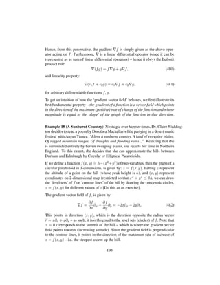 Hence, from this perspective, the gradient f is simply given as the above oper-
ator acting on f. Furthermore, is a linear differential operator (since it can be
represented as as sum of linear differential operators) – hence it obeys the Leibniz
product rule:
(fg) = f g + g f, (480)
and linearity property:
(c1f + c2g) = c1 f + c2 g, (481)
for arbitrary differentiable functions f, g.
To get an intuition of how the ‘gradient vector ﬁeld’ behaves, we ﬁrst illustrate its
ﬁrst fundamental property – the gradient of a function is a vector ﬁeld which points
in the direction of the maximum (positive) rate of change of the function and whose
magnitude is equal to the ‘slope’ of the graph of the function in that direction.
Example 18 (A Sunburnt Country) Nostalgic over happier times, Dr. Claire Wadding-
ton decides to read a poem by Dorothea Mackellar while partying in a desert music
festival with Angus Turner: “I love a sunburnt country, A land of sweeping plains,
Of ragged mountain ranges, Of droughts and ﬂooding rains.... Realizing that she
is surrounded entirely by barren sweeping plains, she recalls her time in Northern
England. To this extent, she decides that she can approximate the hills between
Durham and Edinburgh by Circular or Elliptical Paraboloids.
If we deﬁne a function f(x, y) = h−(x2+y2) of two-variables, then the graph of a
circular paraboloid in 3-dimensions, is given by: z = f(x, y). Letting z represent
the altitude of a point on the hill (whose peak height is h), and (x, y) represent
coordinates on 2-dimensional map (restricted so that x2 + y2 ≤ h), we can draw
the ‘level sets’ of f or ‘contour lines’ of the hill by drawing the concentric circles,
z = f(x, y) for different values of z [Do this as an exercise].
The gradient vector ﬁeld of f, is given by:
f =
∂f
∂x
∂x +
∂f
∂y
∂y = −2x∂x − 2y∂y. (482)
This points in direction (x, y), which is the direction opposite the radius vector
r = x∂x + y∂y – as such, it is orthogonal to the level sets (circles) of f. Note that
z = 0 corresponds to the summit of the hill – which is where the gradient vector
ﬁeld points towards (increasing altitude). Since the gradient ﬁeld is perpendicular
to the contour lines, it points in the direction of the maximum rate of increase of
z = f(x, y) – i.e. the steepest ascent up the hill.
193
 